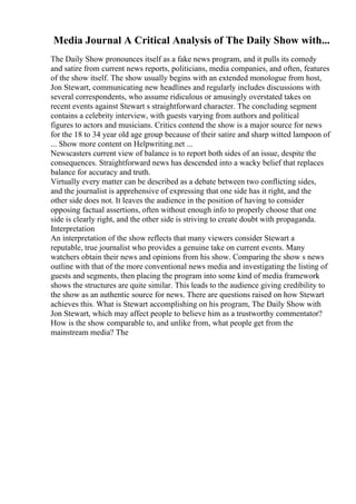 Media Journal A Critical Analysis of The Daily Show with...
The Daily Show pronounces itself as a fake news program, and it pulls its comedy
and satire from current news reports, politicians, media companies, and often, features
of the show itself. The show usually begins with an extended monologue from host,
Jon Stewart, communicating new headlines and regularly includes discussions with
several correspondents, who assume ridiculous or amusingly overstated takes on
recent events against Stewart s straightforward character. The concluding segment
contains a celebrity interview, with guests varying from authors and political
figures to actors and musicians. Critics contend the show is a major source for news
for the 18 to 34 year old age group because of their satire and sharp witted lampoon of
... Show more content on Helpwriting.net ...
Newscasters current view of balance is to report both sides of an issue, despite the
consequences. Straightforward news has descended into a wacky belief that replaces
balance for accuracy and truth.
Virtually every matter can be described as a debate between two conflicting sides,
and the journalist is apprehensive of expressing that one side has it right, and the
other side does not. It leaves the audience in the position of having to consider
opposing factual assertions, often without enough info to properly choose that one
side is clearly right, and the other side is striving to create doubt with propaganda.
Interpretation
An interpretation of the show reflects that many viewers consider Stewart a
reputable, true journalist who provides a genuine take on current events. Many
watchers obtain their news and opinions from his show. Comparing the show s news
outline with that of the more conventional news media and investigating the listing of
guests and segments, then placing the program into some kind of media framework
shows the structures are quite similar. This leads to the audience giving credibility to
the show as an authentic source for news. There are questions raised on how Stewart
achieves this. What is Stewart accomplishing on his program, The Daily Show with
Jon Stewart, which may affect people to believe him as a trustworthy commentator?
How is the show comparable to, and unlike from, what people get from the
mainstream media? The
 