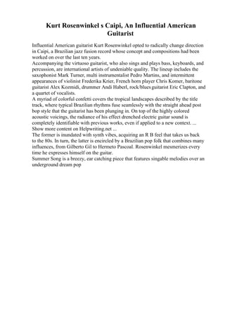 Kurt Rosenwinkel s Caipi, An Influential American
Guitarist
Influential American guitarist Kurt Rosenwinkel opted to radically change direction
in Caipi, a Brazilian jazz fusion record whose concept and compositions had been
worked on over the last ten years.
Accompanying the virtuoso guitarist, who also sings and plays bass, keyboards, and
percussion, are international artists of undeniable quality. The lineup includes the
saxophonist Mark Turner, multi instrumentalist Pedro Martins, and intermittent
appearances of violinist Frederika Krier, French horn player Chris Komer, baritone
guitarist Alex Kozmidi, drummer Andi Haberl, rock/bluesguitarist Eric Clapton, and
a quartet of vocalists.
A myriad of colorful confetti covers the tropical landscapes described by the title
track, where typical Brazilian rhythms fuse seamlessly with the straight ahead post
bop style that the guitarist has been plunging in. On top of the highly colored
acoustic voicings, the radiance of his effect drenched electric guitar sound is
completely identifiable with previous works, even if applied to a new context. ...
Show more content on Helpwriting.net ...
The former is inundated with synth vibes, acquiring an R B feel that takes us back
to the 80s. In turn, the latter is encircled by a Brazilian pop folk that combines many
influences, from Gilberto Gil to Hermeto Pascoal. Rosenwinkel mesmerizes every
time he expresses himself on the guitar.
Summer Song is a breezy, ear catching piece that features singable melodies over an
underground dream pop
 