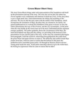 Green Blazer Short Story
The story Green Blazer brings order with representation of the foundation with build
up the presentation and top of the story. The story has woven plot, the author has
woven together every components and character to build up a story. In the story there
is just a single peak zone, which demonstrates the falling and ascending of the
activities. We can see that the story starts with the outline of the foundation, which
incorporates the foundation of Raju, the place they are situated at, his family, his
general publicand not to overlook the foundation of the green overcoat. In story the
author demonstrates the way of life of towns, and the city circumstance. At the point
when the story builds up the stories turn out to be more confounded and the argument
emerges gradually. The author gradually shows the circumstance of the Raju, the
motivation behind why Raju pick the calling, it is providing in the between of the
presentation of story and the peak of the story. In this story the contention plot begins
from paragraph 2 until the section 8, where Raju first pickpockets the wallet from
the green blazer and again chooses to return it. The difficulty and conflict inside Raju
creates from here, when he comes to realize that the balloon in that purse the
motherless kid to remember green jacket. All through he likewise observe diverse
Turing point inside the story. At the point when Raju choose to give the wallet back,
the feeling he experiences when he came to realize that he didn t
 