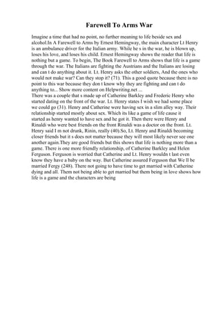 Farewell To Arms War
Imagine a time that had no point, no further meaning to life beside sex and
alcohol.In A Farewell to Arms by Ernest Hemingway, the main character Lt Henry
is an ambulance driver for the Italian army. While he s in the war, he is blown up,
loses his love, and loses his child. Ernest Hemingway shows the reader that life is
nothing but a game. To begin, The Book Farewell to Arms shows that life is a game
through the war. The Italians are fighting the Austrians and the Italians are losing
and can t do anything about it. Lt. Henry asks the other soldiers, And the ones who
would not make war? Can they stop it? (71). This a good quote because there is no
point to this war because they don t know why they are fighting and can t do
anything to... Show more content on Helpwriting.net ...
There was a couple that s made up of Catherine Barkley and Frederic Henry who
started dating on the front of the war. Lt. Henry states I wish we had some place
we could go (31). Henry and Catherine were having sex in a slim alley way. Their
relationship started mostly about sex. Which its like a game of life cause it
started as henry wanted to have sex and he got it. Then there were Henry and
Rinaldi who were best friends on the front Rinaldi was a doctor on the front. Lt.
Henry said I m not drunk, Rinin, really (40).So, Lt. Henry and Rinaldi becoming
closer friends but it s does not matter because they will most likely never see one
another again.They are good friends but this shows that life is nothing more than a
game. There is one more friendly relationship, of Catherine Barkley and Helen
Ferguson. Ferguson is worried that Catherine and Lt. Henry wouldn t last even
know they have a baby on the way. But Catherine assured Ferguson that We ll be
married Fergy (248). There not going to have time to get married with Catherine
dying and all. Them not being able to get married but them being in love shows how
life is a game and the characters are being
 