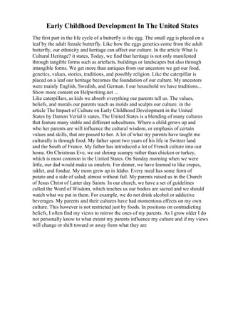 Early Childhood Development In The United States
The first part in the life cycle of a butterfly is the egg. The small egg is placed on a
leaf by the adult female butterfly. Like how the eggs genetics come from the adult
butterfly, our ethnicity and heritage can affect our culture. In the article What Is
Cultural Heritage? it states, Today, we find that heritage is not only manifested
through tangible forms such as artefacts, buildings or landscapes but also through
intangible forms. We get more than antiques from our ancestors we get our food,
genetics, values, stories, traditions, and possibly religion. Like the caterpillar is
placed on a leaf our heritage becomes the foundation of our culture. My ancestors
were mainly English, Swedish, and German. I our household we have traditions...
Show more content on Helpwriting.net ...
Like caterpillars, as kids we absorb everything our parents tell us. The values,
beliefs, and morals our parents teach us molds and sculpts our culture. in the
article The Impact of Culture on Early Childhood Development in the United
States by Damon Verial it states, The United States is a blending of many cultures
that feature many stable and different subcultures. Where a child grows up and
who her parents are will influence the cultural wisdom, or emphasis of certain
values and skills, that are passed to her. A lot of what my parents have taught me
culturally is through food. My father spent two years of his life in Switzer land
and the South of France. My father has introduced a lot of French culture into our
home. On Christmas Eve, we eat shrimp scampy rather than chicken or turkey,
which is most common in the United States. On Sunday morning when we were
little, our dad would make us omelets. For dinner, we have learned to like crepes,
raklet, and fondue. My mom grew up in Idaho. Every meal has some form of
potato and a side of salad; almost without fail. My parents raised us in the Church
of Jesus Christ of Latter day Saints. In our church, we have a set of guidelines
called the Word of Wisdom, which teaches us our bodies are sacred and we should
watch what we put in them. For example, we do not drink alcohol or addictive
beverages. My parents and their cultures have had momentous effects on my own
culture. This however is not restricted just by foods. In positions on contradicting
beliefs, I often find my views to mirror the ones of my parents. As I grow older I do
not personally know to what extent my parents influence my culture and if my views
will change or shift toward or away from what they are
 