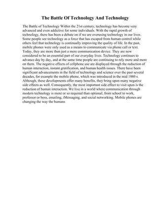 The Battle Of Technology And Technology
The Battle of Technology Within the 21st century, technology has become very
advanced and even addictive for some individuals. With the rapid growth of
technology, there has been a debate on if we are overusing technology in our lives.
Some people see technology as a force that has escaped from human control while
others feel that technology is continually improving the quality of life. In the past,
mobile phones were only used as a means to communicate via phone call or text.
Today, they are more than just a mere communication device. They are now
considered to be an essential part of our everyday lives. Technology continues to
advance day by day, and at the same time people are continuing to rely more and more
on them. The negative effects of cellphone use are displayed through the reduction of
human interaction, instant gratification, and human health issues. There have been
significant advancements in the field of technology and science over the past several
decades, for example the mobile phone, which was introduced in the mid 1980 s.
Although, these developments offer many benefits, they bring upon many negative
side effects as well. Consequently, the most important side effect to visit upon is the
reduction of human interaction. We live in a world where communication through
modern technology is more or so required than optional, from school to work,
professor or boss, emailing, iMessaging, and social networking. Mobile phones are
changing the way the humans
 