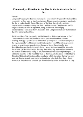 Community s Reaction to the Fire in Yackandandah Forest
in...
Embers
Campion Descents play Embers examines the connection between individuals and the
community as they react to significant events. The communities residents reaction to
the fire in yackandandah forest, The story of the Blue Duck hotel ... and the
kangaroo and the story of danny and don ... and the horses. Campion uses a wide
range of techniques such as repetition, Irony, alliteration and Imagery
/onomatopoeia.This is also shown by quotes from Campion s interview by the abc on
the 2003 Victorian bushfires.
The connection of the community and individuals is shown by Campion in The
Communities residents reaction to the fire in yackandandah forest. Skinny,
Slippery Path (pg 41) is the use of alliteration by campion to show how dangerous
the experience of a bushfire real is and the things they would have to overcome to
be able to save themselves and others they cared about. Campion also uses
Repetition Burn me hands because it doesn t work, it doesn t work like it does in
the movies. (pg 41) this conveys that they done what they need/had to do to save
the animals that the cared dearly as her plan did not work according to her plan. An
additional example of this would be Then as that roar got closer you couldn t hear a
thing (pg 42) this is alliteration, of the word roar which show that the fire was very
loud and dangerous as it came closer to them in the mineshaft.This shows that no
matter how dangerous the situation got the community would do there best to keep
 