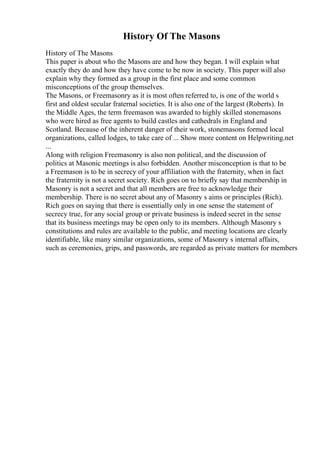 History Of The Masons
History of The Masons
This paper is about who the Masons are and how they began. I will explain what
exactly they do and how they have come to be now in society. This paper will also
explain why they formed as a group in the first place and some common
misconceptions of the group themselves.
The Masons, or Freemasonry as it is most often referred to, is one of the world s
first and oldest secular fraternal societies. It is also one of the largest (Roberts). In
the Middle Ages, the term freemason was awarded to highly skilled stonemasons
who were hired as free agents to build castles and cathedrals in England and
Scotland. Because of the inherent danger of their work, stonemasons formed local
organizations, called lodges, to take care of ... Show more content on Helpwriting.net
...
Along with religion Freemasonry is also non political, and the discussion of
politics at Masonic meetings is also forbidden. Another misconception is that to be
a Freemason is to be in secrecy of your affiliation with the fraternity, when in fact
the fraternity is not a secret society. Rich goes on to briefly say that membership in
Masonry is not a secret and that all members are free to acknowledge their
membership. There is no secret about any of Masonry s aims or principles (Rich).
Rich goes on saying that there is essentially only in one sense the statement of
secrecy true, for any social group or private business is indeed secret in the sense
that its business meetings may be open only to its members. Although Masonry s
constitutions and rules are available to the public, and meeting locations are clearly
identifiable, like many similar organizations, some of Masonry s internal affairs,
such as ceremonies, grips, and passwords, are regarded as private matters for members
 