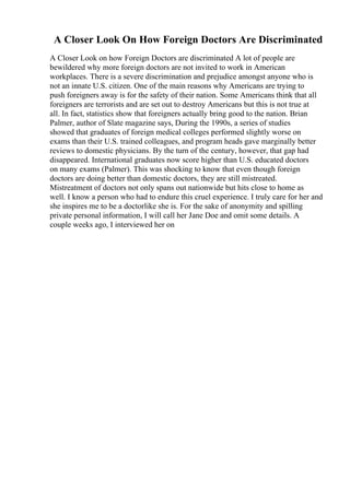 A Closer Look On How Foreign Doctors Are Discriminated
A Closer Look on how Foreign Doctors are discriminated A lot of people are
bewildered why more foreign doctors are not invited to work in American
workplaces. There is a severe discrimination and prejudice amongst anyone who is
not an innate U.S. citizen. One of the main reasons why Americans are trying to
push foreigners away is for the safety of their nation. Some Americans think that all
foreigners are terrorists and are set out to destroy Americans but this is not true at
all. In fact, statistics show that foreigners actually bring good to the nation. Brian
Palmer, author of Slate magazine says, During the 1990s, a series of studies
showed that graduates of foreign medical colleges performed slightly worse on
exams than their U.S. trained colleagues, and program heads gave marginally better
reviews to domestic physicians. By the turn of the century, however, that gap had
disappeared. International graduates now score higher than U.S. educated doctors
on many exams (Palmer). This was shocking to know that even though foreign
doctors are doing better than domestic doctors, they are still mistreated.
Mistreatment of doctors not only spans out nationwide but hits close to home as
well. I know a person who had to endure this cruel experience. I truly care for her and
she inspires me to be a doctorlike she is. For the sake of anonymity and spilling
private personal information, I will call her Jane Doe and omit some details. A
couple weeks ago, I interviewed her on
 