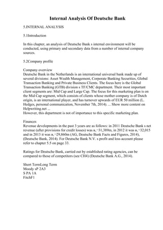 Internal Analysis Of Deutsche Bank
5.INTERNAL ANALYSIS
5.1Introduction
In this chapter, an analysis of Deutsche Bank s internal environment will be
conducted, using primary and secondary data from a number of internal company
sources.
5.2Company profile
Company overview
Deutsche Bank in the Netherlands is an international universal bank made up of
several divisions: Asset Wealth Management, Corporate Banking Securities, Global
Transaction Banking and Private Business Clients. The focus here is the Global
Transaction Banking (GTB) division s TF/CMC department. Their most important
client segments are: Mid Cap and Large Cap. The focus for this marketing plan is on
the Mid Cap segment, which consists of clients whose mother company is of Dutch
origin, is an international player, and has turnover upwards of EUR 50 million (L.
Hedges, personal communication, November 7th, 2014). ... Show more content on
Helpwriting.net ...
However, this department is not of importance to this specific marketing plan.
Finances
Revenue developments in the past 3 years are as follows: in 2011 Deutsche Bank s net
revenue (after provisions for credit losses) was в‚¬31,389m, in 2012 it was в‚¬32,015
and in 2013 it was в‚¬29,860m (AG, Deutsche Bank Facts and Figures, 2014),
(Deutsche Bank, 2014). For Deutsche Bank N.V. s profit and loss account please
refer to chapter 5.5 on page 33.
Ratings for Deutsche Bank, carried out by established rating agencies, can be
compared to those of competitors (see CH4) (Deutsche Bank A.G., 2014).
Short TermLong Term
Moody sP 2A3
S PA 1A
FitchF1
 
