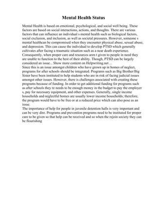 Mental Health Status
Mental Health is based on emotional, psychological, and social well being. These
factors are based on social interactions, actions, and thoughts. There are various
factors that can influence an individual s mental health such as biological factors,
social exclusion, and inclusion, as well as societal pressures. However, someone s
mental healthcan be compromised when they encounter physical abuse, sexual abuse,
and depression. This can cause the individual to develop PTSD which generally
cultivates after facing a traumatic situation such as a near death experience.
Consequently, when proper care and resources aren t given to people in need they
are unable to function to the best of their ability. Though, PTSD can be largely
considered an issue... Show more content on Helpwriting.net ...
Since this is an issue amongst children who have grown up in homes of neglect,
programs for after schools should be integrated. Programs such as Big Brother/Big
Sister have been instituted to help students who are in risk of facing judicial issues
amongst other issues. However, there is challenges associated with creating these
programs because of funding. In order to get additional funding for programs such
as after schools they re needs to be enough money in the budget to pay the employer
s, pay for necessary equipment, and other expenses. Generally, single income
households and neglectful homes are usually lower income households; therefore,
the program would have to be free or at a reduced price which can also pose as an
issue.
The importance of help for people in juvenile detention halls is very important and
can be very dire. Programs and prevention programs need to be instituted for proper
care to be given so that help can be received and so when the rejoin society they can
be flourishing
 