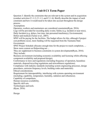 Unit 8 C1 Term Paper
Question 3. Identify the constraints that are relevant to the system and its acquisition
(conduct activities C1.1.2, C1.1.3, and C1.1.4). Briefly describe the impact of each
constraint and how it would need to be taken into account throughout the design
process.
Assumptions
Operators, workers and maintainers are considered constraints(Ryan, 2016).
Logs will be provided for recording daily events; Safety (e.g. incident or near miss),
Daily Incident (e.g. delays, lost time, late personnel/machinery), Environmental,
Defect and medical.(Turner et al., 2007).
SPST will be paying for the facilities. The budget allows for this, although if project
cost problems occur, more funding will be requested from the Tasmania State
Government.
SPST Project Schedule allocates enough time for the project to reach completion, ...
Show more content on Helpwriting.net ...
They are supplement to business constraints in system development(Ryan, 2016).
They include:
Business environment (including economic availability and licensing whilst affecting
component availability and proposed design).
Conformance to laws and regulations (including frequency of operation, hazardous
materials, disposal/recycling regulations and airworthiness regulations).
Compliance with industry standards (including system engineering processes, design
procedures, emission frequency levels, building codes and materials).
Ethical considerations.
Requirement for interoperability, interfacing with systems operating environment
(including; capability, temperature, humidity, radiation and robustness).
Capability of competitors.
Human resources availability.
Specific skill sets.
Technologies and tools.
(Ryan, 2016)
Design
 