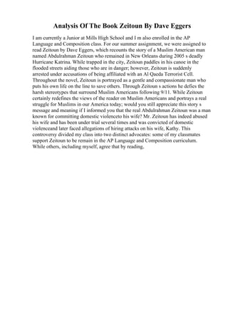 Analysis Of The Book Zeitoun By Dave Eggers
I am currently a Junior at Mills High School and I m also enrolled in the AP
Language and Composition class. For our summer assignment, we were assigned to
read Zeitoun by Dave Eggers, which recounts the story of a Muslim American man
named Abdulrahman Zeitoun who remained in New Orleans during 2005 s deadly
Hurricane Katrina. While trapped in the city, Zeitoun paddles in his canoe in the
flooded streets aiding those who are in danger; however, Zeitoun is suddenly
arrested under accusations of being affiliated with an Al Qaeda Terrorist Cell.
Throughout the novel, Zeitoun is portrayed as a gentle and compassionate man who
puts his own life on the line to save others. Through Zeitoun s actions he defies the
harsh stereotypes that surround Muslim Americans following 9/11. While Zeitoun
certainly redefines the views of the reader on Muslim Americans and portrays a real
struggle for Muslims in our America today; would you still appreciate this story s
message and meaning if I informed you that the real Abdulrahman Zeitoun was a man
known for committing domestic violenceto his wife? Mr. Zeitoun has indeed abused
his wife and has been under trial several times and was convicted of domestic
violenceand later faced allegations of hiring attacks on his wife, Kathy. This
controversy divided my class into two distinct advocates: some of my classmates
support Zeitoun to be remain in the AP Language and Composition curriculum.
While others, including myself, agree that by reading,
 