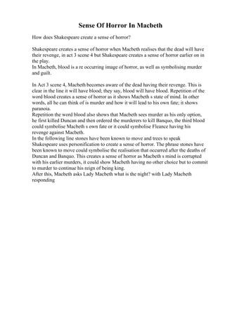 Sense Of Horror In Macbeth
How does Shakespeare create a sense of horror?
Shakespeare creates a sense of horror when Macbeth realises that the dead will have
their revenge, in act 3 scene 4 but Shakespeare creates a sense of horror earlier on in
the play.
In Macbeth, blood is a re occurring image of horror, as well as symbolising murder
and guilt.
In Act 3 scene 4, Macbeth becomes aware of the dead having their revenge. This is
clear in the line it will have blood; they say, blood will have blood. Repetition of the
word blood creates a sense of horror as it shows Macbeth s state of mind. In other
words, all he can think of is murder and how it will lead to his own fate; it shows
paranoia.
Repetition the word blood also shows that Macbeth sees murder as his only option,
he first killed Duncan and then ordered the murderers to kill Banquo, the third blood
could symbolise Macbeth s own fate or it could symbolise Fleance having his
revenge against Macbeth.
In the following line stones have been known to move and trees to speak
Shakespeare uses personification to create a sense of horror. The phrase stones have
been known to move could symbolise the realisation that occurred after the deaths of
Duncan and Banquo. This creates a sense of horror as Macbeth s mind is corrupted
with his earlier murders, it could show Macbeth having no other choice but to commit
to murder to continue his reign of being king.
After this, Macbeth asks Lady Macbeth what is the night? with Lady Macbeth
responding
 