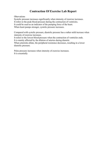 Contraction Of Exercise Lab Report
Obervations
Systolic pressure increases significantly when intensity of exercise increases.
It refers to the peak blood pressure during the contraction of ventricles.
It could be used as an indicator of the pumping force of the heart.
When heart pumps stronger, systolic pressure increases.
Compared with systolic pressure, diastolic pressure has a rather mild increase when
intensity of exercise increases.
It refers to the lowest blood pressure when the contraction of ventricles ends.
It is mainly affected by the dilation of arteries during diastole.
When arterioles dilate, the peripheral resistence decreases, resulting in a lower
diastolic pressure.
Pulse pressure increases when intensity of exercise increases.
It is essentially
 