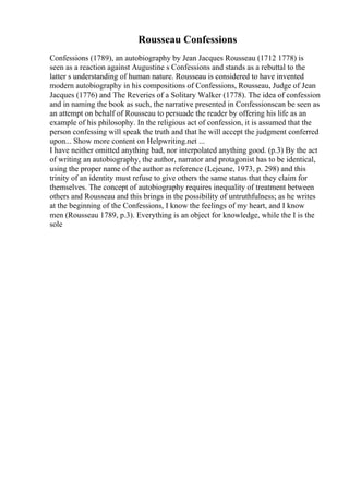 Rousseau Confessions
Confessions (1789), an autobiography by Jean Jacques Rousseau (1712 1778) is
seen as a reaction against Augustine s Confessions and stands as a rebuttal to the
latter s understanding of human nature. Rousseau is considered to have invented
modern autobiography in his compositions of Confessions, Rousseau, Judge of Jean
Jacques (1776) and The Reveries of a Solitary Walker (1778). The idea of confession
and in naming the book as such, the narrative presented in Confessionscan be seen as
an attempt on behalf of Rousseau to persuade the reader by offering his life as an
example of his philosophy. In the religious act of confession, it is assumed that the
person confessing will speak the truth and that he will accept the judgment conferred
upon... Show more content on Helpwriting.net ...
I have neither omitted anything bad, nor interpolated anything good. (p.3) By the act
of writing an autobiography, the author, narrator and protagonist has to be identical,
using the proper name of the author as reference (Lejeune, 1973, p. 298) and this
trinity of an identity must refuse to give others the same status that they claim for
themselves. The concept of autobiography requires inequality of treatment between
others and Rousseau and this brings in the possibility of untruthfulness; as he writes
at the beginning of the Confessions, I know the feelings of my heart, and I know
men (Rousseau 1789, p.3). Everything is an object for knowledge, while the I is the
sole
 