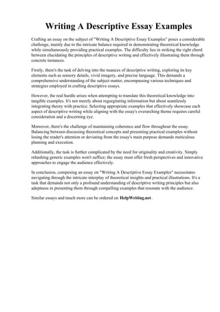 Writing A Descriptive Essay Examples
Crafting an essay on the subject of "Writing A Descriptive Essay Examples" poses a considerable
challenge, mainly due to the intricate balance required in demonstrating theoretical knowledge
while simultaneously providing practical examples. The difficulty lies in striking the right chord
between elucidating the principles of descriptive writing and effectively illustrating them through
concrete instances.
Firstly, there's the task of delving into the nuances of descriptive writing, exploring its key
elements such as sensory details, vivid imagery, and precise language. This demands a
comprehensive understanding of the subject matter, encompassing various techniques and
strategies employed in crafting descriptive essays.
However, the real hurdle arises when attempting to translate this theoretical knowledge into
tangible examples. It's not merely about regurgitating information but about seamlessly
integrating theory with practice. Selecting appropriate examples that effectively showcase each
aspect of descriptive writing while aligning with the essay's overarching theme requires careful
consideration and a discerning eye.
Moreover, there's the challenge of maintaining coherence and flow throughout the essay.
Balancing between discussing theoretical concepts and presenting practical examples without
losing the reader's attention or deviating from the essay's main purpose demands meticulous
planning and execution.
Additionally, the task is further complicated by the need for originality and creativity. Simply
rehashing generic examples won't suffice; the essay must offer fresh perspectives and innovative
approaches to engage the audience effectively.
In conclusion, composing an essay on "Writing A Descriptive Essay Examples" necessitates
navigating through the intricate interplay of theoretical insights and practical illustrations. It's a
task that demands not only a profound understanding of descriptive writing principles but also
adeptness in presenting them through compelling examples that resonate with the audience.
Similar essays and much more can be ordered on HelpWriting.net.
Writing A Descriptive Essay ExamplesWriting A Descriptive Essay Examples
 