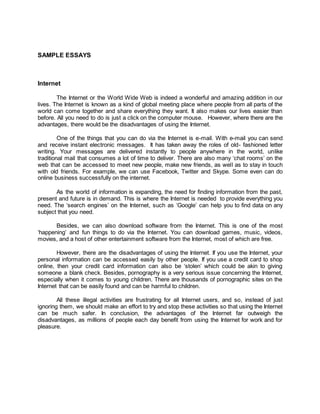 SAMPLE ESSAYS
Internet
The Internet or the World Wide Web is indeed a wonderful and amazing addition in our
lives. The Internet is known as a kind of global meeting place where people from all parts of the
world can come together and share everything they want. It also makes our lives easier than
before. All you need to do is just a click on the computer mouse. However, where there are the
advantages, there would be the disadvantages of using the Internet.
One of the things that you can do via the Internet is e-mail. With e-mail you can send
and receive instant electronic messages. It has taken away the roles of old- fashioned letter
writing. Your messages are delivered instantly to people anywhere in the world, unlike
traditional mail that consumes a lot of time to deliver. There are also many ‘chat rooms’ on the
web that can be accessed to meet new people, make new friends, as well as to stay in touch
with old friends. For example, we can use Facebook, Twitter and Skype. Some even can do
online business successfully on the internet.
As the world of information is expanding, the need for finding information from the past,
present and future is in demand. This is where the Internet is needed to provide everything you
need. The ‘search engines’ on the Internet, such as ‘Google’ can help you to find data on any
subject that you need.
Besides, we can also download software from the Internet. This is one of the most
‘happening’ and fun things to do via the Internet. You can download games, music, videos,
movies, and a host of other entertainment software from the Internet, most of which are free.
However, there are the disadvantages of using the Internet. If you use the Internet, your
personal information can be accessed easily by other people. If you use a credit card to shop
online, then your credit card information can also be ‘stolen’ which could be akin to giving
someone a blank check. Besides, pornography is a very serious issue concerning the Internet,
especially when it comes to young children. There are thousands of pornographic sites on the
Internet that can be easily found and can be harmful to children.
All these illegal activities are frustrating for all Internet users, and so, instead of just
ignoring them, we should make an effort to try and stop these activities so that using the Internet
can be much safer. In conclusion, the advantages of the Internet far outweigh the
disadvantages, as millions of people each day benefit from using the Internet for work and for
pleasure.
 