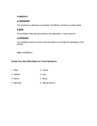 COMMENTS
a. Introduction
The introduction is delivered successfully. The definition of Internet is stated clearly.
b. Body
The candidate writes with good evidence and elaboration on each segment.
c. Conclusion
The candidate reinforces stand so that the readers do not forget the advantages of the
Internet.
MARK AWARDED =
Create Your Own Mind Maps For These Questions
1. Music 5. Friends
2. Hobbies 6. Pets
3. Nature 7. Money
4. Memories 8. National Service
 