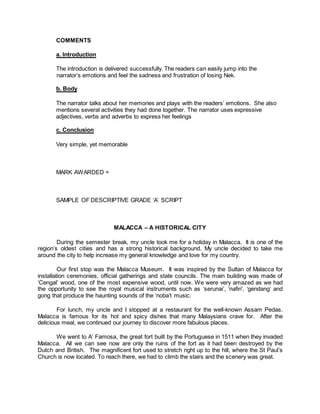 COMMENTS
a. Introduction
The introduction is delivered successfully. The readers can easily jump into the
narrator’s emotions and feel the sadness and frustration of losing Nek.
b. Body
The narrator talks about her memories and plays with the readers’ emotions. She also
mentions several activities they had done together. The narrator uses expressive
adjectives, verbs and adverbs to express her feelings
c. Conclusion
Very simple, yet memorable
MARK AWARDED =
SAMPLE OF DESCRIPTIVE GRADE ‘A’ SCRIPT
MALACCA – A HISTORICAL CITY
During the semester break, my uncle took me for a holiday in Malacca. It is one of the
region’s oldest cities and has a strong historical background. My uncle decided to take me
around the city to help increase my general knowledge and love for my country.
Our first stop was the Malacca Museum. It was inspired by the Sultan of Malacca for
installation ceremonies, official gatherings and state councils. The main building was made of
‘Cengal’ wood, one of the most expensive wood, until now. We were very amazed as we had
the opportunity to see the royal musical instruments such as ‘serunai’, ‘nafiri’, ‘gendang’ and
gong that produce the haunting sounds of the ‘noba’t music.
For lunch, my uncle and I stopped at a restaurant for the well-known Assam Pedas.
Malacca is famous for its hot and spicy dishes that many Malaysians crave for. After the
delicious meal, we continued our journey to discover more fabulous places.
We went to A’ Famosa, the great fort built by the Portuguese in 1511 when they invaded
Malacca. All we can see now are only the ruins of the fort as it had been destroyed by the
Dutch and British. The magnificent fort used to stretch right up to the hill, where the St Paul’s
Church is now located. To reach there, we had to climb the stairs and the scenery was great.
 