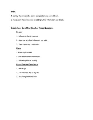 TASK:
1. Identify the errors in the above composition and correct them.
2. Improve on the composition by adding further information and details.
Create Your Own Mind Map For These Questions
Person
1. A favourite family member
2. A person who has influenced you a lot
3. Your interesting classmate
Place
1. At the night market
2. The busiest city I have visited
3. My Unforgettable Holiday
Event/ Festival/Experience
1. Hari Raya
2. The happiest day of my life
3. An unforgettable festival
 