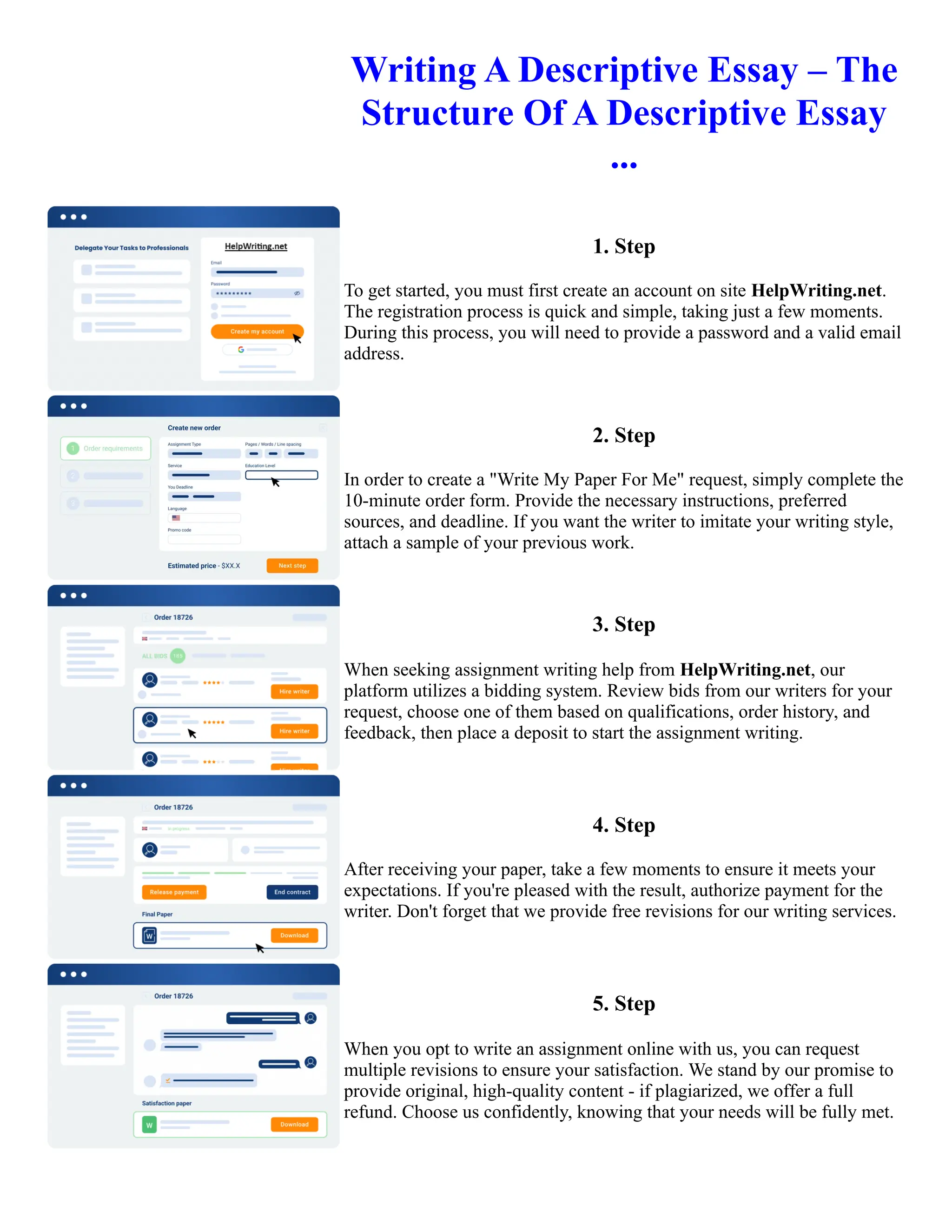 Writing A Descriptive Essay – The
Structure Of A Descriptive Essay
...
1. Step
To get started, you must first create an account on site HelpWriting.net.
The registration process is quick and simple, taking just a few moments.
During this process, you will need to provide a password and a valid email
address.
2. Step
In order to create a "Write My Paper For Me" request, simply complete the
10-minute order form. Provide the necessary instructions, preferred
sources, and deadline. If you want the writer to imitate your writing style,
attach a sample of your previous work.
3. Step
When seeking assignment writing help from HelpWriting.net, our
platform utilizes a bidding system. Review bids from our writers for your
request, choose one of them based on qualifications, order history, and
feedback, then place a deposit to start the assignment writing.
4. Step
After receiving your paper, take a few moments to ensure it meets your
expectations. If you're pleased with the result, authorize payment for the
writer. Don't forget that we provide free revisions for our writing services.
5. Step
When you opt to write an assignment online with us, you can request
multiple revisions to ensure your satisfaction. We stand by our promise to
provide original, high-quality content - if plagiarized, we offer a full
refund. Choose us confidently, knowing that your needs will be fully met.
Writing A Descriptive Essay – The Structure Of A Descriptive Essay ... Writing A Descriptive Essay – The
Structure Of A Descriptive Essay ...
 