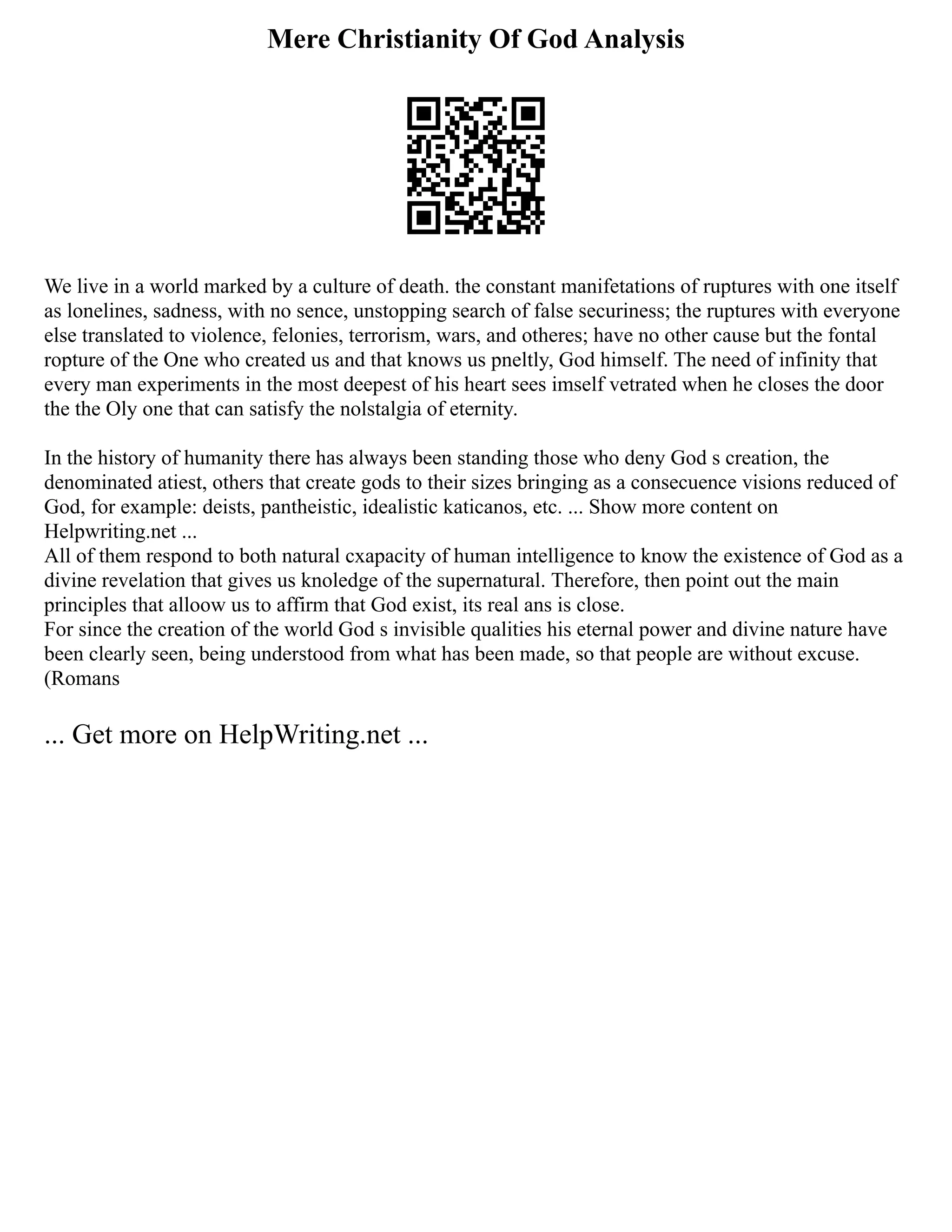Mere Christianity Of God Analysis
We live in a world marked by a culture of death. the constant manifetations of ruptures with one itself
as lonelines, sadness, with no sence, unstopping search of false securiness; the ruptures with everyone
else translated to violence, felonies, terrorism, wars, and otheres; have no other cause but the fontal
ropture of the One who created us and that knows us pneltly, God himself. The need of infinity that
every man experiments in the most deepest of his heart sees imself vetrated when he closes the door
the the Oly one that can satisfy the nolstalgia of eternity.
In the history of humanity there has always been standing those who deny God s creation, the
denominated atiest, others that create gods to their sizes bringing as a consecuence visions reduced of
God, for example: deists, pantheistic, idealistic katicanos, etc. ... Show more content on
Helpwriting.net ...
All of them respond to both natural cxapacity of human intelligence to know the existence of God as a
divine revelation that gives us knoledge of the supernatural. Therefore, then point out the main
principles that alloow us to affirm that God exist, its real ans is close.
For since the creation of the world God s invisible qualities his eternal power and divine nature have
been clearly seen, being understood from what has been made, so that people are without excuse.
(Romans
... Get more on HelpWriting.net ...
 