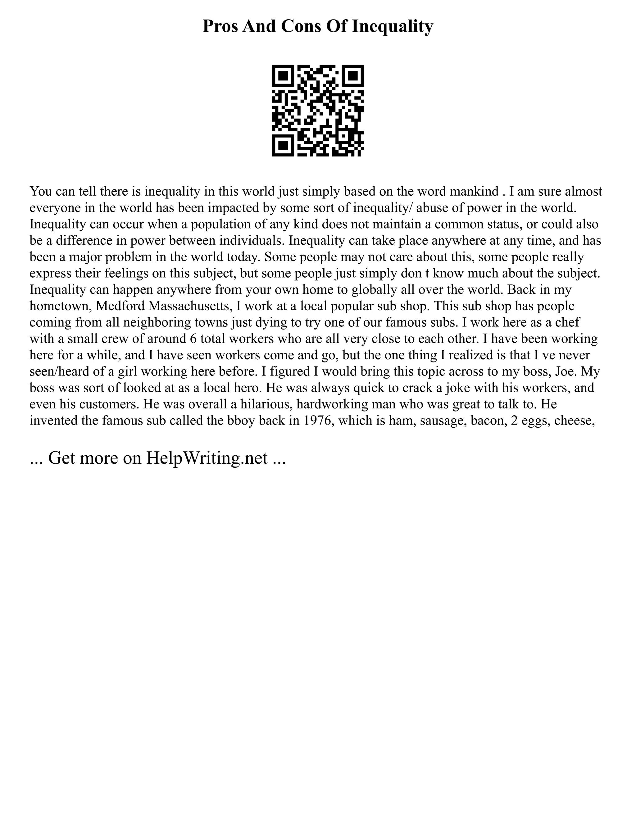 Pros And Cons Of Inequality
You can tell there is inequality in this world just simply based on the word mankind . I am sure almost
everyone in the world has been impacted by some sort of inequality/ abuse of power in the world.
Inequality can occur when a population of any kind does not maintain a common status, or could also
be a difference in power between individuals. Inequality can take place anywhere at any time, and has
been a major problem in the world today. Some people may not care about this, some people really
express their feelings on this subject, but some people just simply don t know much about the subject.
Inequality can happen anywhere from your own home to globally all over the world. Back in my
hometown, Medford Massachusetts, I work at a local popular sub shop. This sub shop has people
coming from all neighboring towns just dying to try one of our famous subs. I work here as a chef
with a small crew of around 6 total workers who are all very close to each other. I have been working
here for a while, and I have seen workers come and go, but the one thing I realized is that I ve never
seen/heard of a girl working here before. I figured I would bring this topic across to my boss, Joe. My
boss was sort of looked at as a local hero. He was always quick to crack a joke with his workers, and
even his customers. He was overall a hilarious, hardworking man who was great to talk to. He
invented the famous sub called the bboy back in 1976, which is ham, sausage, bacon, 2 eggs, cheese,
... Get more on HelpWriting.net ...
 