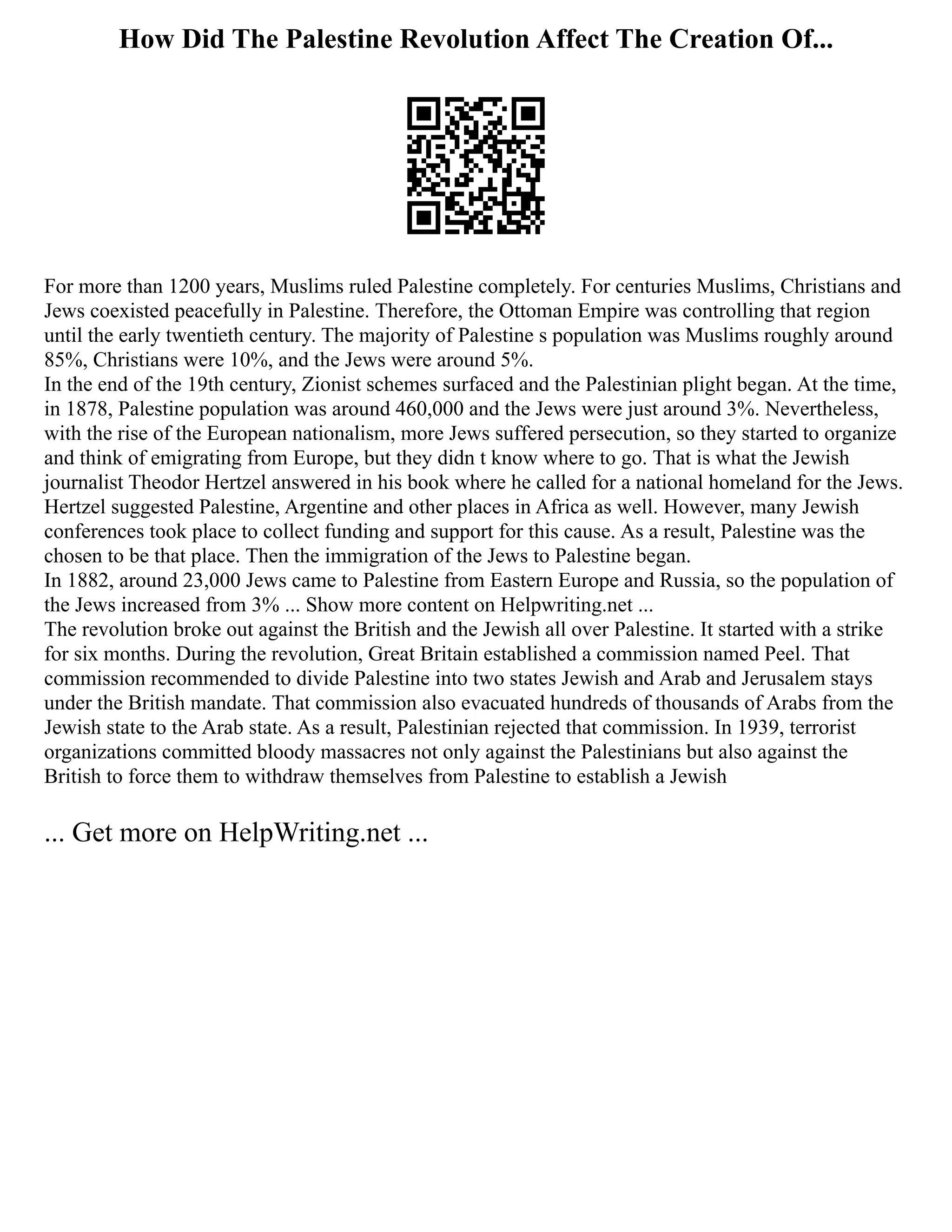 How Did The Palestine Revolution Affect The Creation Of...
For more than 1200 years, Muslims ruled Palestine completely. For centuries Muslims, Christians and
Jews coexisted peacefully in Palestine. Therefore, the Ottoman Empire was controlling that region
until the early twentieth century. The majority of Palestine s population was Muslims roughly around
85%, Christians were 10%, and the Jews were around 5%.
In the end of the 19th century, Zionist schemes surfaced and the Palestinian plight began. At the time,
in 1878, Palestine population was around 460,000 and the Jews were just around 3%. Nevertheless,
with the rise of the European nationalism, more Jews suffered persecution, so they started to organize
and think of emigrating from Europe, but they didn t know where to go. That is what the Jewish
journalist Theodor Hertzel answered in his book where he called for a national homeland for the Jews.
Hertzel suggested Palestine, Argentine and other places in Africa as well. However, many Jewish
conferences took place to collect funding and support for this cause. As a result, Palestine was the
chosen to be that place. Then the immigration of the Jews to Palestine began.
In 1882, around 23,000 Jews came to Palestine from Eastern Europe and Russia, so the population of
the Jews increased from 3% ... Show more content on Helpwriting.net ...
The revolution broke out against the British and the Jewish all over Palestine. It started with a strike
for six months. During the revolution, Great Britain established a commission named Peel. That
commission recommended to divide Palestine into two states Jewish and Arab and Jerusalem stays
under the British mandate. That commission also evacuated hundreds of thousands of Arabs from the
Jewish state to the Arab state. As a result, Palestinian rejected that commission. In 1939, terrorist
organizations committed bloody massacres not only against the Palestinians but also against the
British to force them to withdraw themselves from Palestine to establish a Jewish
... Get more on HelpWriting.net ...
 