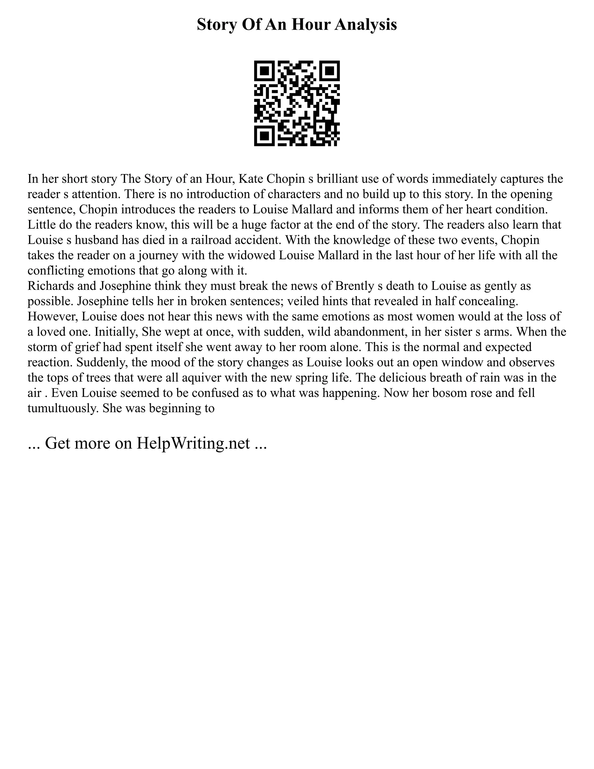Story Of An Hour Analysis
In her short story The Story of an Hour, Kate Chopin s brilliant use of words immediately captures the
reader s attention. There is no introduction of characters and no build up to this story. In the opening
sentence, Chopin introduces the readers to Louise Mallard and informs them of her heart condition.
Little do the readers know, this will be a huge factor at the end of the story. The readers also learn that
Louise s husband has died in a railroad accident. With the knowledge of these two events, Chopin
takes the reader on a journey with the widowed Louise Mallard in the last hour of her life with all the
conflicting emotions that go along with it.
Richards and Josephine think they must break the news of Brently s death to Louise as gently as
possible. Josephine tells her in broken sentences; veiled hints that revealed in half concealing.
However, Louise does not hear this news with the same emotions as most women would at the loss of
a loved one. Initially, She wept at once, with sudden, wild abandonment, in her sister s arms. When the
storm of grief had spent itself she went away to her room alone. This is the normal and expected
reaction. Suddenly, the mood of the story changes as Louise looks out an open window and observes
the tops of trees that were all aquiver with the new spring life. The delicious breath of rain was in the
air . Even Louise seemed to be confused as to what was happening. Now her bosom rose and fell
tumultuously. She was beginning to
... Get more on HelpWriting.net ...
 