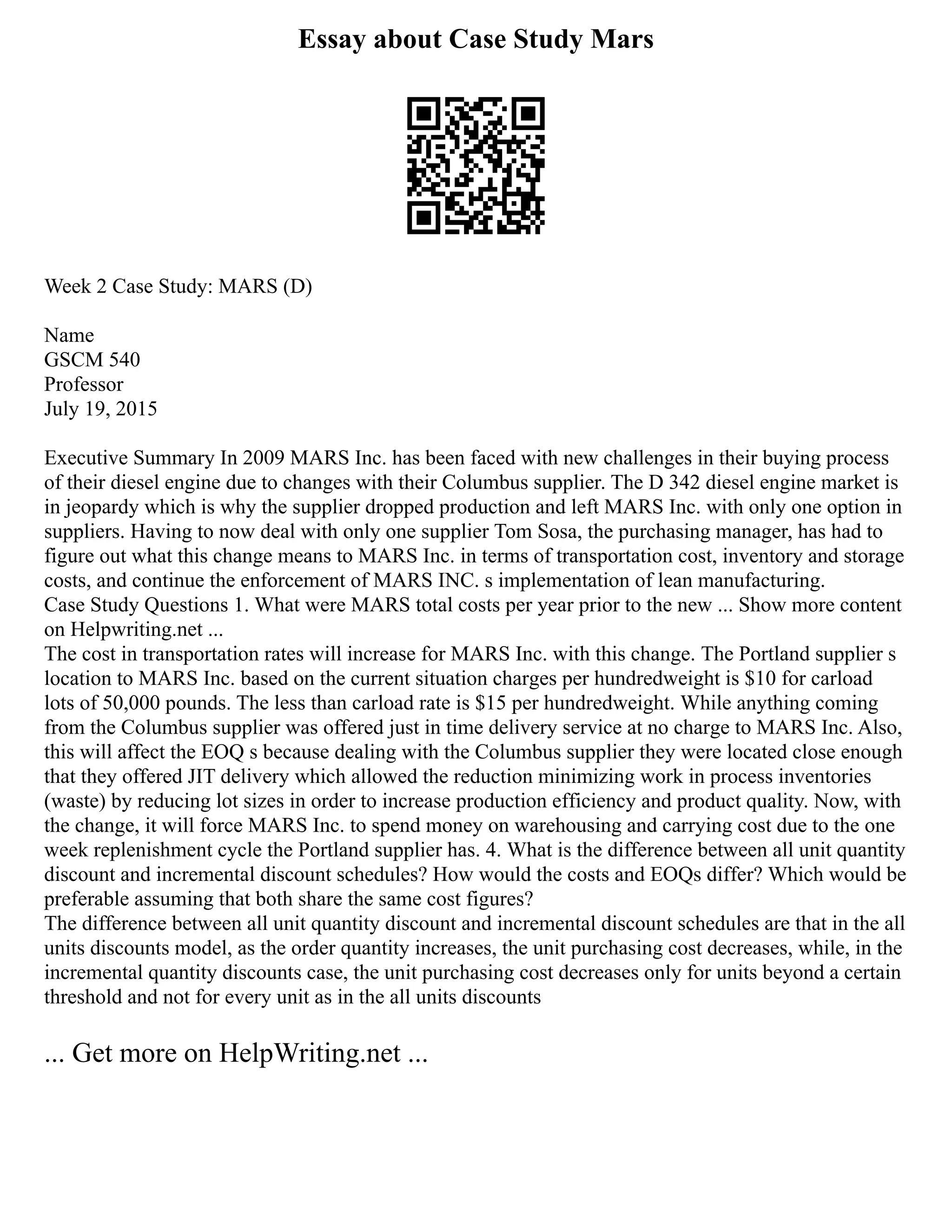 Essay about Case Study Mars
Week 2 Case Study: MARS (D)
Name
GSCM 540
Professor
July 19, 2015
Executive Summary In 2009 MARS Inc. has been faced with new challenges in their buying process
of their diesel engine due to changes with their Columbus supplier. The D 342 diesel engine market is
in jeopardy which is why the supplier dropped production and left MARS Inc. with only one option in
suppliers. Having to now deal with only one supplier Tom Sosa, the purchasing manager, has had to
figure out what this change means to MARS Inc. in terms of transportation cost, inventory and storage
costs, and continue the enforcement of MARS INC. s implementation of lean manufacturing.
Case Study Questions 1. What were MARS total costs per year prior to the new ... Show more content
on Helpwriting.net ...
The cost in transportation rates will increase for MARS Inc. with this change. The Portland supplier s
location to MARS Inc. based on the current situation charges per hundredweight is $10 for carload
lots of 50,000 pounds. The less than carload rate is $15 per hundredweight. While anything coming
from the Columbus supplier was offered just in time delivery service at no charge to MARS Inc. Also,
this will affect the EOQ s because dealing with the Columbus supplier they were located close enough
that they offered JIT delivery which allowed the reduction minimizing work in process inventories
(waste) by reducing lot sizes in order to increase production efficiency and product quality. Now, with
the change, it will force MARS Inc. to spend money on warehousing and carrying cost due to the one
week replenishment cycle the Portland supplier has. 4. What is the difference between all unit quantity
discount and incremental discount schedules? How would the costs and EOQs differ? Which would be
preferable assuming that both share the same cost figures?
The difference between all unit quantity discount and incremental discount schedules are that in the all
units discounts model, as the order quantity increases, the unit purchasing cost decreases, while, in the
incremental quantity discounts case, the unit purchasing cost decreases only for units beyond a certain
threshold and not for every unit as in the all units discounts
... Get more on HelpWriting.net ...
 