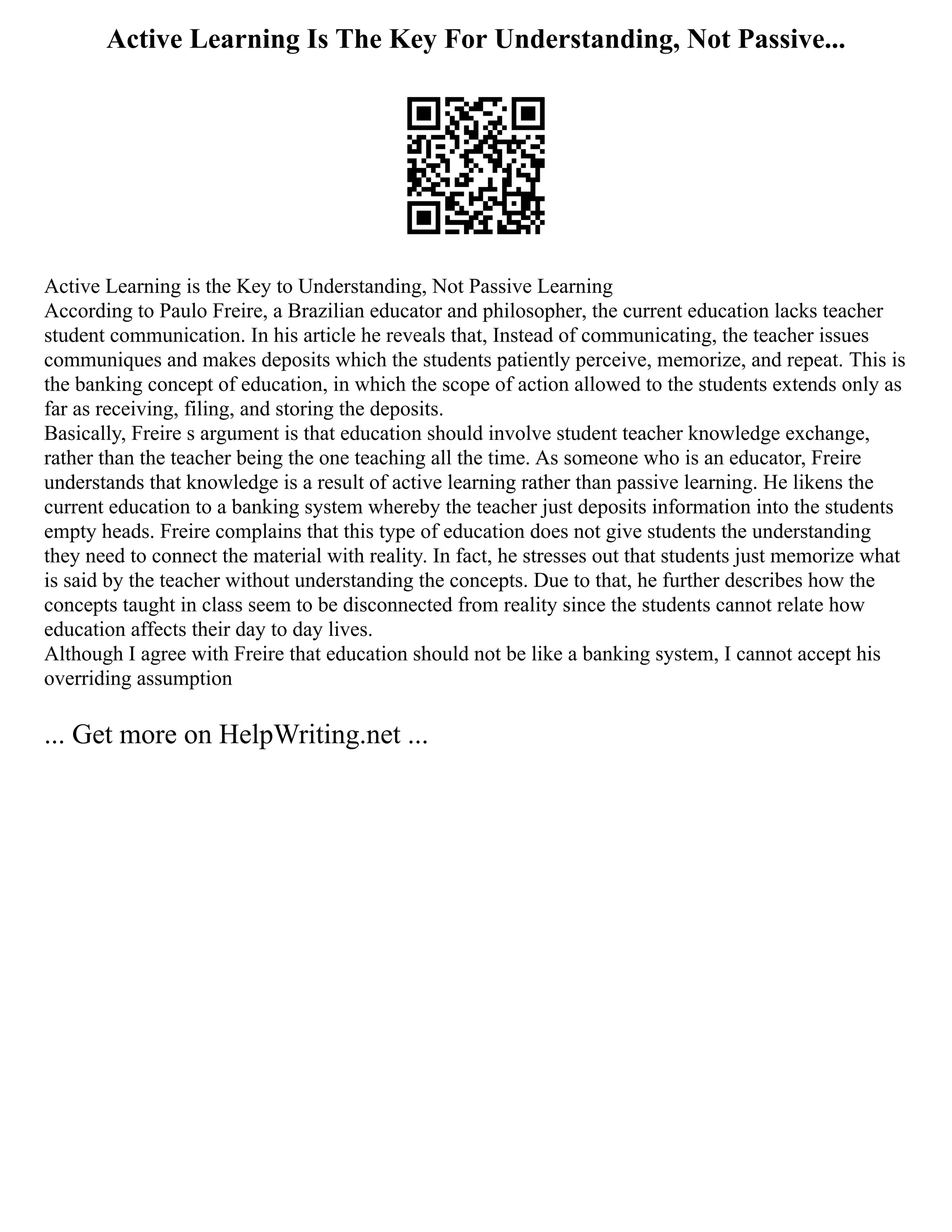 Active Learning Is The Key For Understanding, Not Passive...
Active Learning is the Key to Understanding, Not Passive Learning
According to Paulo Freire, a Brazilian educator and philosopher, the current education lacks teacher
student communication. In his article he reveals that, Instead of communicating, the teacher issues
communiques and makes deposits which the students patiently perceive, memorize, and repeat. This is
the banking concept of education, in which the scope of action allowed to the students extends only as
far as receiving, filing, and storing the deposits.
Basically, Freire s argument is that education should involve student teacher knowledge exchange,
rather than the teacher being the one teaching all the time. As someone who is an educator, Freire
understands that knowledge is a result of active learning rather than passive learning. He likens the
current education to a banking system whereby the teacher just deposits information into the students
empty heads. Freire complains that this type of education does not give students the understanding
they need to connect the material with reality. In fact, he stresses out that students just memorize what
is said by the teacher without understanding the concepts. Due to that, he further describes how the
concepts taught in class seem to be disconnected from reality since the students cannot relate how
education affects their day to day lives.
Although I agree with Freire that education should not be like a banking system, I cannot accept his
overriding assumption
... Get more on HelpWriting.net ...
 