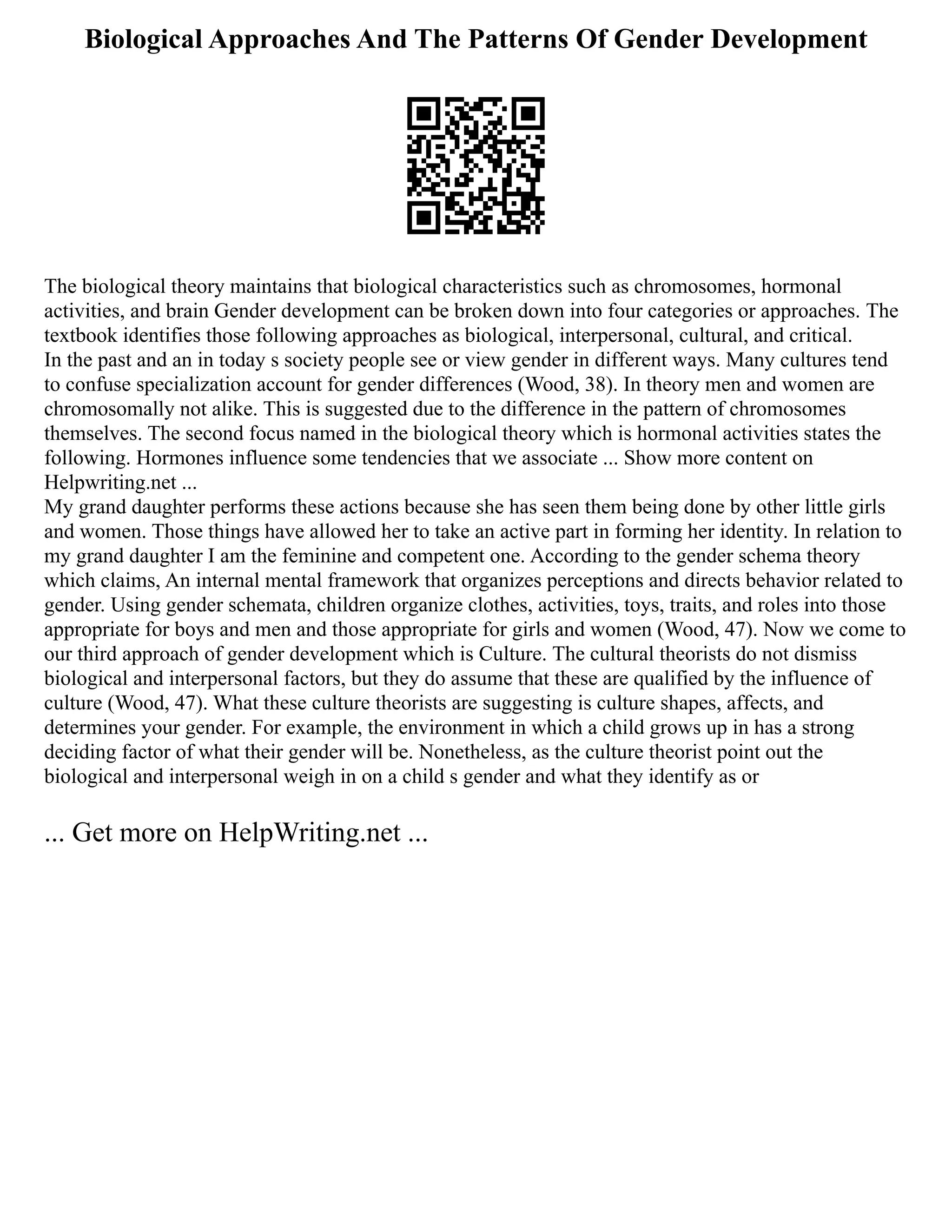 Biological Approaches And The Patterns Of Gender Development
The biological theory maintains that biological characteristics such as chromosomes, hormonal
activities, and brain Gender development can be broken down into four categories or approaches. The
textbook identifies those following approaches as biological, interpersonal, cultural, and critical.
In the past and an in today s society people see or view gender in different ways. Many cultures tend
to confuse specialization account for gender differences (Wood, 38). In theory men and women are
chromosomally not alike. This is suggested due to the difference in the pattern of chromosomes
themselves. The second focus named in the biological theory which is hormonal activities states the
following. Hormones influence some tendencies that we associate ... Show more content on
Helpwriting.net ...
My grand daughter performs these actions because she has seen them being done by other little girls
and women. Those things have allowed her to take an active part in forming her identity. In relation to
my grand daughter I am the feminine and competent one. According to the gender schema theory
which claims, An internal mental framework that organizes perceptions and directs behavior related to
gender. Using gender schemata, children organize clothes, activities, toys, traits, and roles into those
appropriate for boys and men and those appropriate for girls and women (Wood, 47). Now we come to
our third approach of gender development which is Culture. The cultural theorists do not dismiss
biological and interpersonal factors, but they do assume that these are qualified by the influence of
culture (Wood, 47). What these culture theorists are suggesting is culture shapes, affects, and
determines your gender. For example, the environment in which a child grows up in has a strong
deciding factor of what their gender will be. Nonetheless, as the culture theorist point out the
biological and interpersonal weigh in on a child s gender and what they identify as or
... Get more on HelpWriting.net ...
 