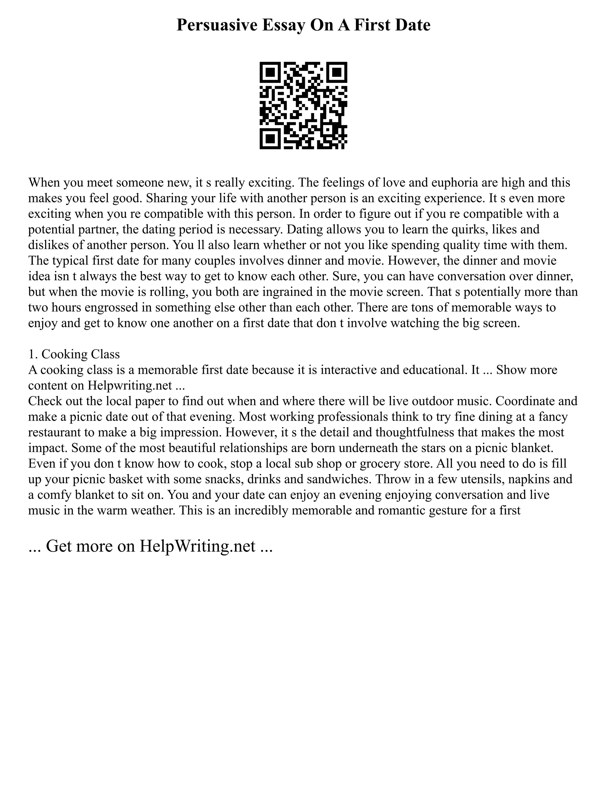 Persuasive Essay On A First Date
When you meet someone new, it s really exciting. The feelings of love and euphoria are high and this
makes you feel good. Sharing your life with another person is an exciting experience. It s even more
exciting when you re compatible with this person. In order to figure out if you re compatible with a
potential partner, the dating period is necessary. Dating allows you to learn the quirks, likes and
dislikes of another person. You ll also learn whether or not you like spending quality time with them.
The typical first date for many couples involves dinner and movie. However, the dinner and movie
idea isn t always the best way to get to know each other. Sure, you can have conversation over dinner,
but when the movie is rolling, you both are ingrained in the movie screen. That s potentially more than
two hours engrossed in something else other than each other. There are tons of memorable ways to
enjoy and get to know one another on a first date that don t involve watching the big screen.
1. Cooking Class
A cooking class is a memorable first date because it is interactive and educational. It ... Show more
content on Helpwriting.net ...
Check out the local paper to find out when and where there will be live outdoor music. Coordinate and
make a picnic date out of that evening. Most working professionals think to try fine dining at a fancy
restaurant to make a big impression. However, it s the detail and thoughtfulness that makes the most
impact. Some of the most beautiful relationships are born underneath the stars on a picnic blanket.
Even if you don t know how to cook, stop a local sub shop or grocery store. All you need to do is fill
up your picnic basket with some snacks, drinks and sandwiches. Throw in a few utensils, napkins and
a comfy blanket to sit on. You and your date can enjoy an evening enjoying conversation and live
music in the warm weather. This is an incredibly memorable and romantic gesture for a first
... Get more on HelpWriting.net ...
 