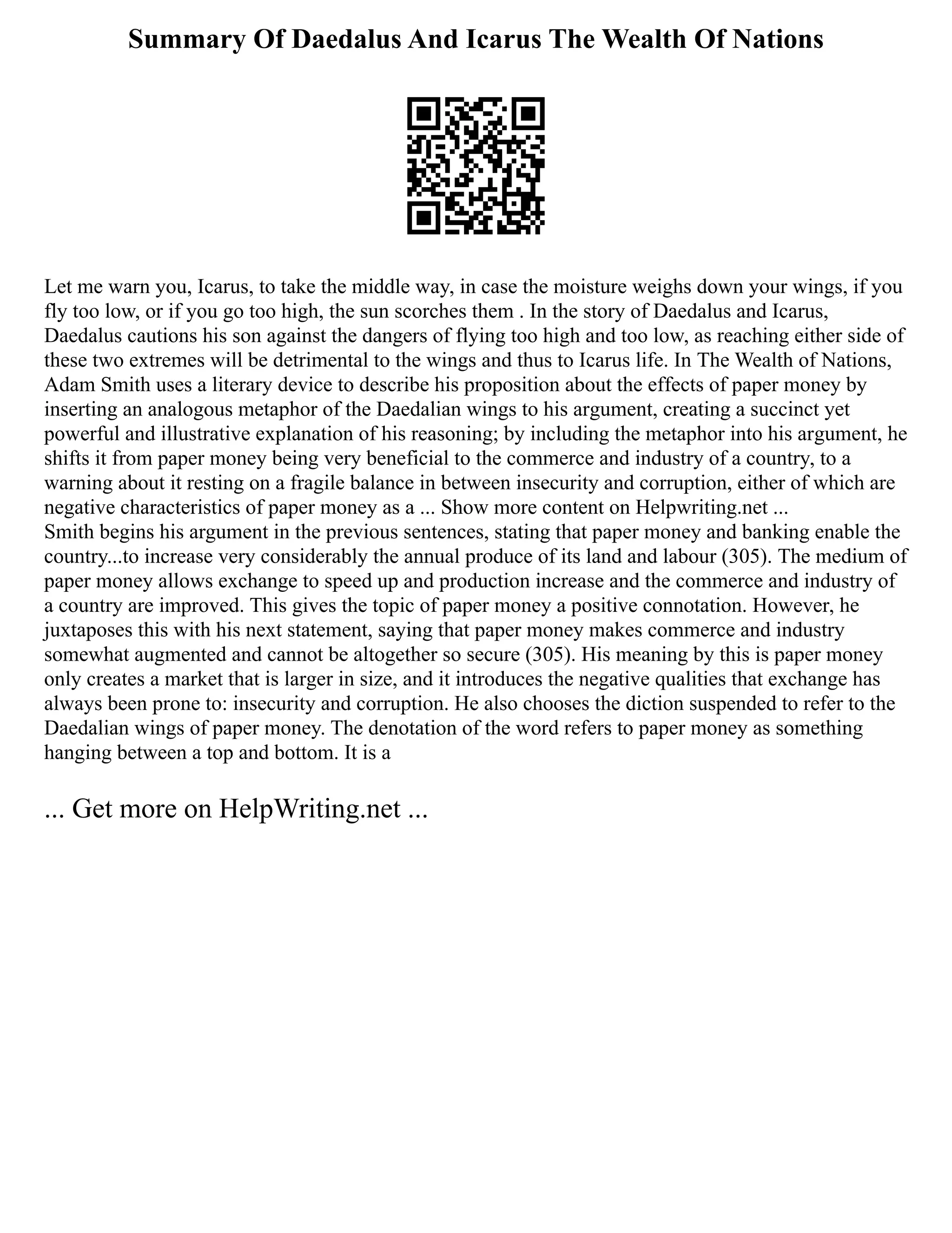 Summary Of Daedalus And Icarus The Wealth Of Nations
Let me warn you, Icarus, to take the middle way, in case the moisture weighs down your wings, if you
fly too low, or if you go too high, the sun scorches them . In the story of Daedalus and Icarus,
Daedalus cautions his son against the dangers of flying too high and too low, as reaching either side of
these two extremes will be detrimental to the wings and thus to Icarus life. In The Wealth of Nations,
Adam Smith uses a literary device to describe his proposition about the effects of paper money by
inserting an analogous metaphor of the Daedalian wings to his argument, creating a succinct yet
powerful and illustrative explanation of his reasoning; by including the metaphor into his argument, he
shifts it from paper money being very beneficial to the commerce and industry of a country, to a
warning about it resting on a fragile balance in between insecurity and corruption, either of which are
negative characteristics of paper money as a ... Show more content on Helpwriting.net ...
Smith begins his argument in the previous sentences, stating that paper money and banking enable the
country...to increase very considerably the annual produce of its land and labour (305). The medium of
paper money allows exchange to speed up and production increase and the commerce and industry of
a country are improved. This gives the topic of paper money a positive connotation. However, he
juxtaposes this with his next statement, saying that paper money makes commerce and industry
somewhat augmented and cannot be altogether so secure (305). His meaning by this is paper money
only creates a market that is larger in size, and it introduces the negative qualities that exchange has
always been prone to: insecurity and corruption. He also chooses the diction suspended to refer to the
Daedalian wings of paper money. The denotation of the word refers to paper money as something
hanging between a top and bottom. It is a
... Get more on HelpWriting.net ...
 