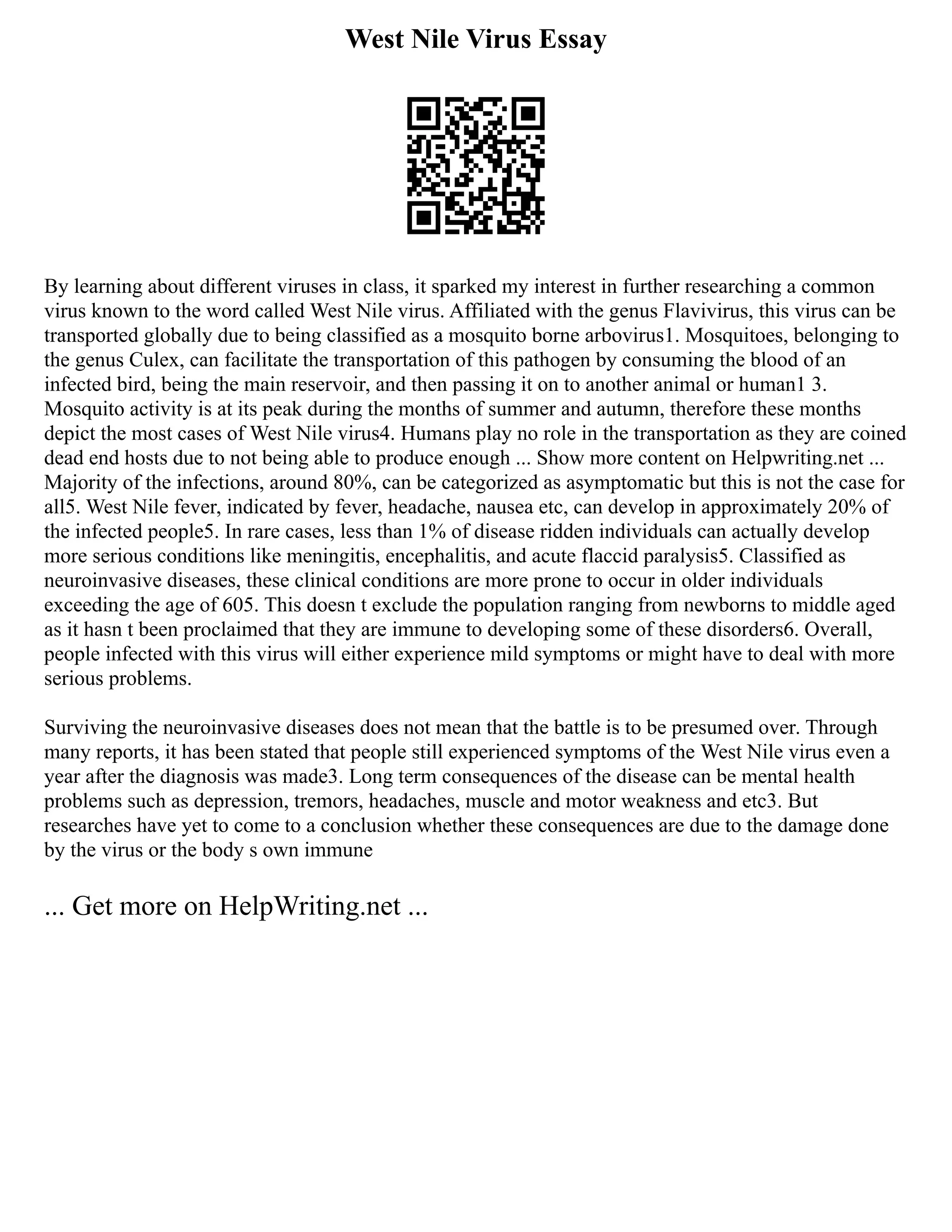West Nile Virus Essay
By learning about different viruses in class, it sparked my interest in further researching a common
virus known to the word called West Nile virus. Affiliated with the genus Flavivirus, this virus can be
transported globally due to being classified as a mosquito borne arbovirus1. Mosquitoes, belonging to
the genus Culex, can facilitate the transportation of this pathogen by consuming the blood of an
infected bird, being the main reservoir, and then passing it on to another animal or human1 3.
Mosquito activity is at its peak during the months of summer and autumn, therefore these months
depict the most cases of West Nile virus4. Humans play no role in the transportation as they are coined
dead end hosts due to not being able to produce enough ... Show more content on Helpwriting.net ...
Majority of the infections, around 80%, can be categorized as asymptomatic but this is not the case for
all5. West Nile fever, indicated by fever, headache, nausea etc, can develop in approximately 20% of
the infected people5. In rare cases, less than 1% of disease ridden individuals can actually develop
more serious conditions like meningitis, encephalitis, and acute flaccid paralysis5. Classified as
neuroinvasive diseases, these clinical conditions are more prone to occur in older individuals
exceeding the age of 605. This doesn t exclude the population ranging from newborns to middle aged
as it hasn t been proclaimed that they are immune to developing some of these disorders6. Overall,
people infected with this virus will either experience mild symptoms or might have to deal with more
serious problems.
Surviving the neuroinvasive diseases does not mean that the battle is to be presumed over. Through
many reports, it has been stated that people still experienced symptoms of the West Nile virus even a
year after the diagnosis was made3. Long term consequences of the disease can be mental health
problems such as depression, tremors, headaches, muscle and motor weakness and etc3. But
researches have yet to come to a conclusion whether these consequences are due to the damage done
by the virus or the body s own immune
... Get more on HelpWriting.net ...
 