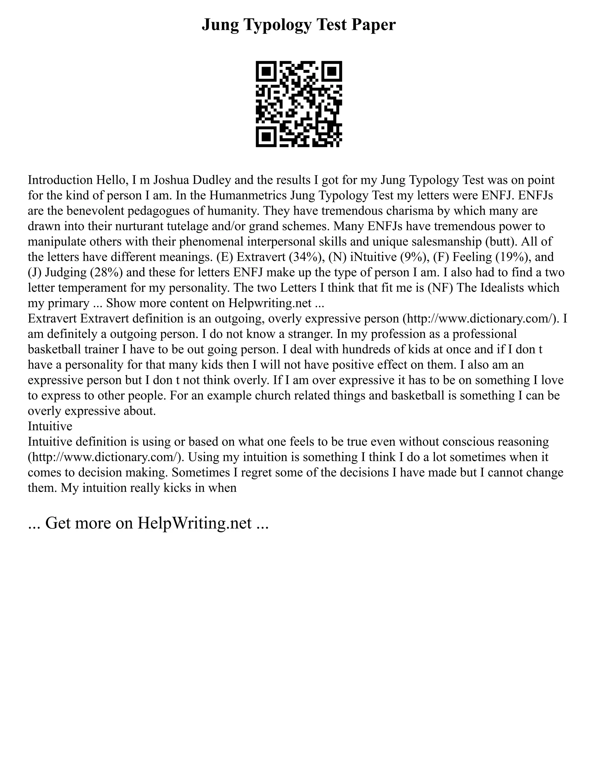 Jung Typology Test Paper
Introduction Hello, I m Joshua Dudley and the results I got for my Jung Typology Test was on point
for the kind of person I am. In the Humanmetrics Jung Typology Test my letters were ENFJ. ENFJs
are the benevolent pedagogues of humanity. They have tremendous charisma by which many are
drawn into their nurturant tutelage and/or grand schemes. Many ENFJs have tremendous power to
manipulate others with their phenomenal interpersonal skills and unique salesmanship (butt). All of
the letters have different meanings. (E) Extravert (34%), (N) iNtuitive (9%), (F) Feeling (19%), and
(J) Judging (28%) and these for letters ENFJ make up the type of person I am. I also had to find a two
letter temperament for my personality. The two Letters I think that fit me is (NF) The Idealists which
my primary ... Show more content on Helpwriting.net ...
Extravert Extravert definition is an outgoing, overly expressive person (http://www.dictionary.com/). I
am definitely a outgoing person. I do not know a stranger. In my profession as a professional
basketball trainer I have to be out going person. I deal with hundreds of kids at once and if I don t
have a personality for that many kids then I will not have positive effect on them. I also am an
expressive person but I don t not think overly. If I am over expressive it has to be on something I love
to express to other people. For an example church related things and basketball is something I can be
overly expressive about.
Intuitive
Intuitive definition is using or based on what one feels to be true even without conscious reasoning
(http://www.dictionary.com/). Using my intuition is something I think I do a lot sometimes when it
comes to decision making. Sometimes I regret some of the decisions I have made but I cannot change
them. My intuition really kicks in when
... Get more on HelpWriting.net ...
 