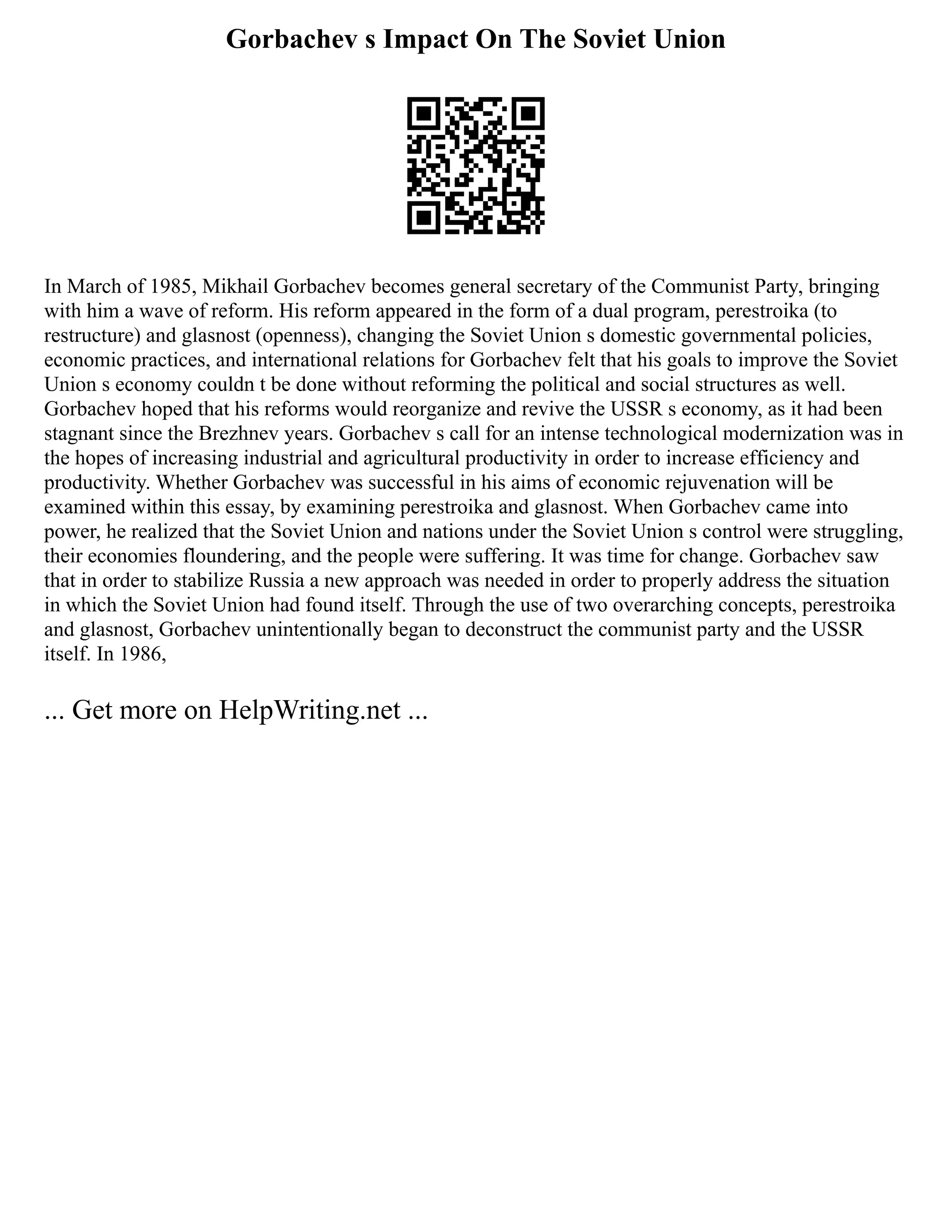 Gorbachev s Impact On The Soviet Union
In March of 1985, Mikhail Gorbachev becomes general secretary of the Communist Party, bringing
with him a wave of reform. His reform appeared in the form of a dual program, perestroika (to
restructure) and glasnost (openness), changing the Soviet Union s domestic governmental policies,
economic practices, and international relations for Gorbachev felt that his goals to improve the Soviet
Union s economy couldn t be done without reforming the political and social structures as well.
Gorbachev hoped that his reforms would reorganize and revive the USSR s economy, as it had been
stagnant since the Brezhnev years. Gorbachev s call for an intense technological modernization was in
the hopes of increasing industrial and agricultural productivity in order to increase efficiency and
productivity. Whether Gorbachev was successful in his aims of economic rejuvenation will be
examined within this essay, by examining perestroika and glasnost. When Gorbachev came into
power, he realized that the Soviet Union and nations under the Soviet Union s control were struggling,
their economies floundering, and the people were suffering. It was time for change. Gorbachev saw
that in order to stabilize Russia a new approach was needed in order to properly address the situation
in which the Soviet Union had found itself. Through the use of two overarching concepts, perestroika
and glasnost, Gorbachev unintentionally began to deconstruct the communist party and the USSR
itself. In 1986,
... Get more on HelpWriting.net ...
 