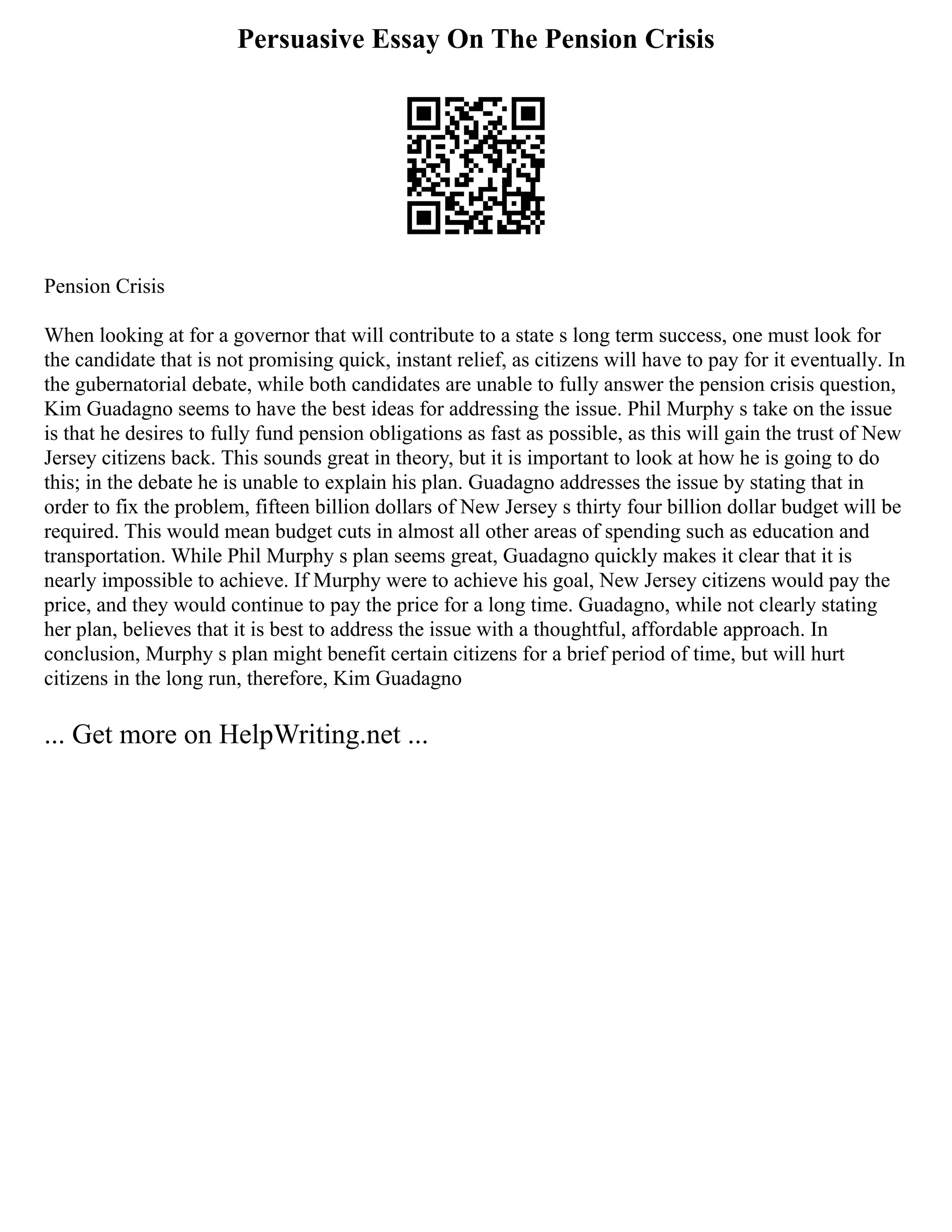 Persuasive Essay On The Pension Crisis
Pension Crisis
When looking at for a governor that will contribute to a state s long term success, one must look for
the candidate that is not promising quick, instant relief, as citizens will have to pay for it eventually. In
the gubernatorial debate, while both candidates are unable to fully answer the pension crisis question,
Kim Guadagno seems to have the best ideas for addressing the issue. Phil Murphy s take on the issue
is that he desires to fully fund pension obligations as fast as possible, as this will gain the trust of New
Jersey citizens back. This sounds great in theory, but it is important to look at how he is going to do
this; in the debate he is unable to explain his plan. Guadagno addresses the issue by stating that in
order to fix the problem, fifteen billion dollars of New Jersey s thirty four billion dollar budget will be
required. This would mean budget cuts in almost all other areas of spending such as education and
transportation. While Phil Murphy s plan seems great, Guadagno quickly makes it clear that it is
nearly impossible to achieve. If Murphy were to achieve his goal, New Jersey citizens would pay the
price, and they would continue to pay the price for a long time. Guadagno, while not clearly stating
her plan, believes that it is best to address the issue with a thoughtful, affordable approach. In
conclusion, Murphy s plan might benefit certain citizens for a brief period of time, but will hurt
citizens in the long run, therefore, Kim Guadagno
... Get more on HelpWriting.net ...
 