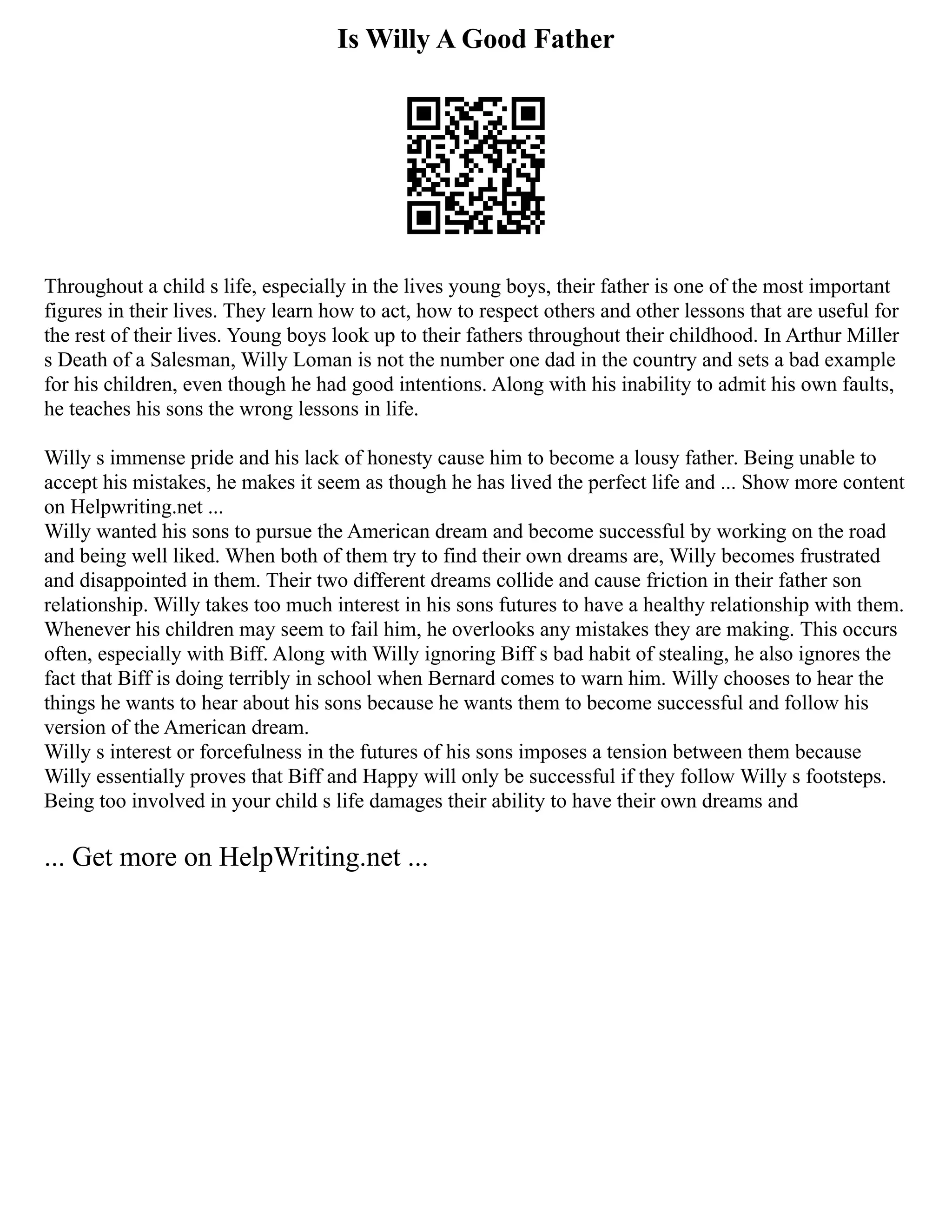 Is Willy A Good Father
Throughout a child s life, especially in the lives young boys, their father is one of the most important
figures in their lives. They learn how to act, how to respect others and other lessons that are useful for
the rest of their lives. Young boys look up to their fathers throughout their childhood. In Arthur Miller
s Death of a Salesman, Willy Loman is not the number one dad in the country and sets a bad example
for his children, even though he had good intentions. Along with his inability to admit his own faults,
he teaches his sons the wrong lessons in life.
Willy s immense pride and his lack of honesty cause him to become a lousy father. Being unable to
accept his mistakes, he makes it seem as though he has lived the perfect life and ... Show more content
on Helpwriting.net ...
Willy wanted his sons to pursue the American dream and become successful by working on the road
and being well liked. When both of them try to find their own dreams are, Willy becomes frustrated
and disappointed in them. Their two different dreams collide and cause friction in their father son
relationship. Willy takes too much interest in his sons futures to have a healthy relationship with them.
Whenever his children may seem to fail him, he overlooks any mistakes they are making. This occurs
often, especially with Biff. Along with Willy ignoring Biff s bad habit of stealing, he also ignores the
fact that Biff is doing terribly in school when Bernard comes to warn him. Willy chooses to hear the
things he wants to hear about his sons because he wants them to become successful and follow his
version of the American dream.
Willy s interest or forcefulness in the futures of his sons imposes a tension between them because
Willy essentially proves that Biff and Happy will only be successful if they follow Willy s footsteps.
Being too involved in your child s life damages their ability to have their own dreams and
... Get more on HelpWriting.net ...
 