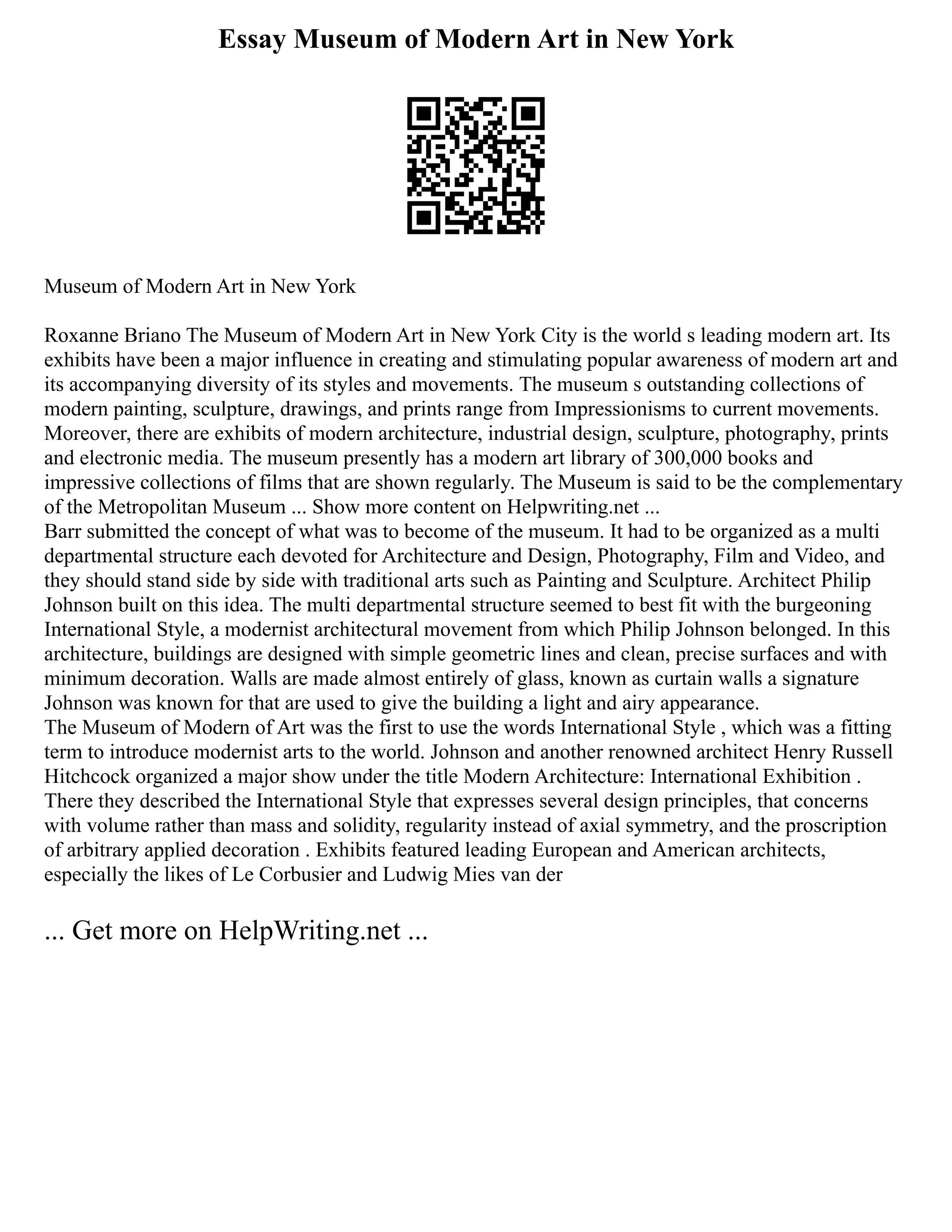 Essay Museum of Modern Art in New York
Museum of Modern Art in New York
Roxanne Briano The Museum of Modern Art in New York City is the world s leading modern art. Its
exhibits have been a major influence in creating and stimulating popular awareness of modern art and
its accompanying diversity of its styles and movements. The museum s outstanding collections of
modern painting, sculpture, drawings, and prints range from Impressionisms to current movements.
Moreover, there are exhibits of modern architecture, industrial design, sculpture, photography, prints
and electronic media. The museum presently has a modern art library of 300,000 books and
impressive collections of films that are shown regularly. The Museum is said to be the complementary
of the Metropolitan Museum ... Show more content on Helpwriting.net ...
Barr submitted the concept of what was to become of the museum. It had to be organized as a multi
departmental structure each devoted for Architecture and Design, Photography, Film and Video, and
they should stand side by side with traditional arts such as Painting and Sculpture. Architect Philip
Johnson built on this idea. The multi departmental structure seemed to best fit with the burgeoning
International Style, a modernist architectural movement from which Philip Johnson belonged. In this
architecture, buildings are designed with simple geometric lines and clean, precise surfaces and with
minimum decoration. Walls are made almost entirely of glass, known as curtain walls a signature
Johnson was known for that are used to give the building a light and airy appearance.
The Museum of Modern of Art was the first to use the words International Style , which was a fitting
term to introduce modernist arts to the world. Johnson and another renowned architect Henry Russell
Hitchcock organized a major show under the title Modern Architecture: International Exhibition .
There they described the International Style that expresses several design principles, that concerns
with volume rather than mass and solidity, regularity instead of axial symmetry, and the proscription
of arbitrary applied decoration . Exhibits featured leading European and American architects,
especially the likes of Le Corbusier and Ludwig Mies van der
... Get more on HelpWriting.net ...
 