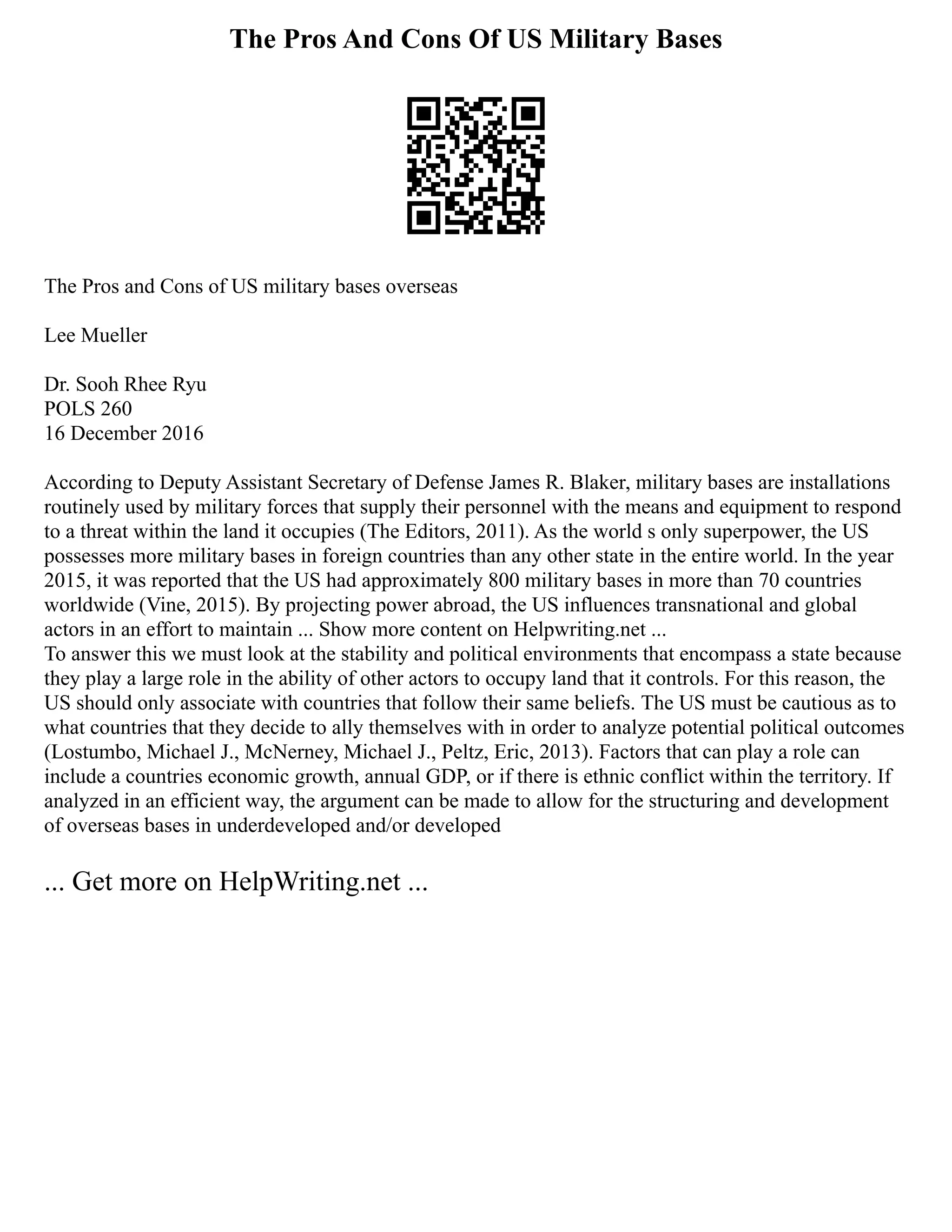 The Pros And Cons Of US Military Bases
The Pros and Cons of US military bases overseas
Lee Mueller
Dr. Sooh Rhee Ryu
POLS 260
16 December 2016
According to Deputy Assistant Secretary of Defense James R. Blaker, military bases are installations
routinely used by military forces that supply their personnel with the means and equipment to respond
to a threat within the land it occupies (The Editors, 2011). As the world s only superpower, the US
possesses more military bases in foreign countries than any other state in the entire world. In the year
2015, it was reported that the US had approximately 800 military bases in more than 70 countries
worldwide (Vine, 2015). By projecting power abroad, the US influences transnational and global
actors in an effort to maintain ... Show more content on Helpwriting.net ...
To answer this we must look at the stability and political environments that encompass a state because
they play a large role in the ability of other actors to occupy land that it controls. For this reason, the
US should only associate with countries that follow their same beliefs. The US must be cautious as to
what countries that they decide to ally themselves with in order to analyze potential political outcomes
(Lostumbo, Michael J., McNerney, Michael J., Peltz, Eric, 2013). Factors that can play a role can
include a countries economic growth, annual GDP, or if there is ethnic conflict within the territory. If
analyzed in an efficient way, the argument can be made to allow for the structuring and development
of overseas bases in underdeveloped and/or developed
... Get more on HelpWriting.net ...
 