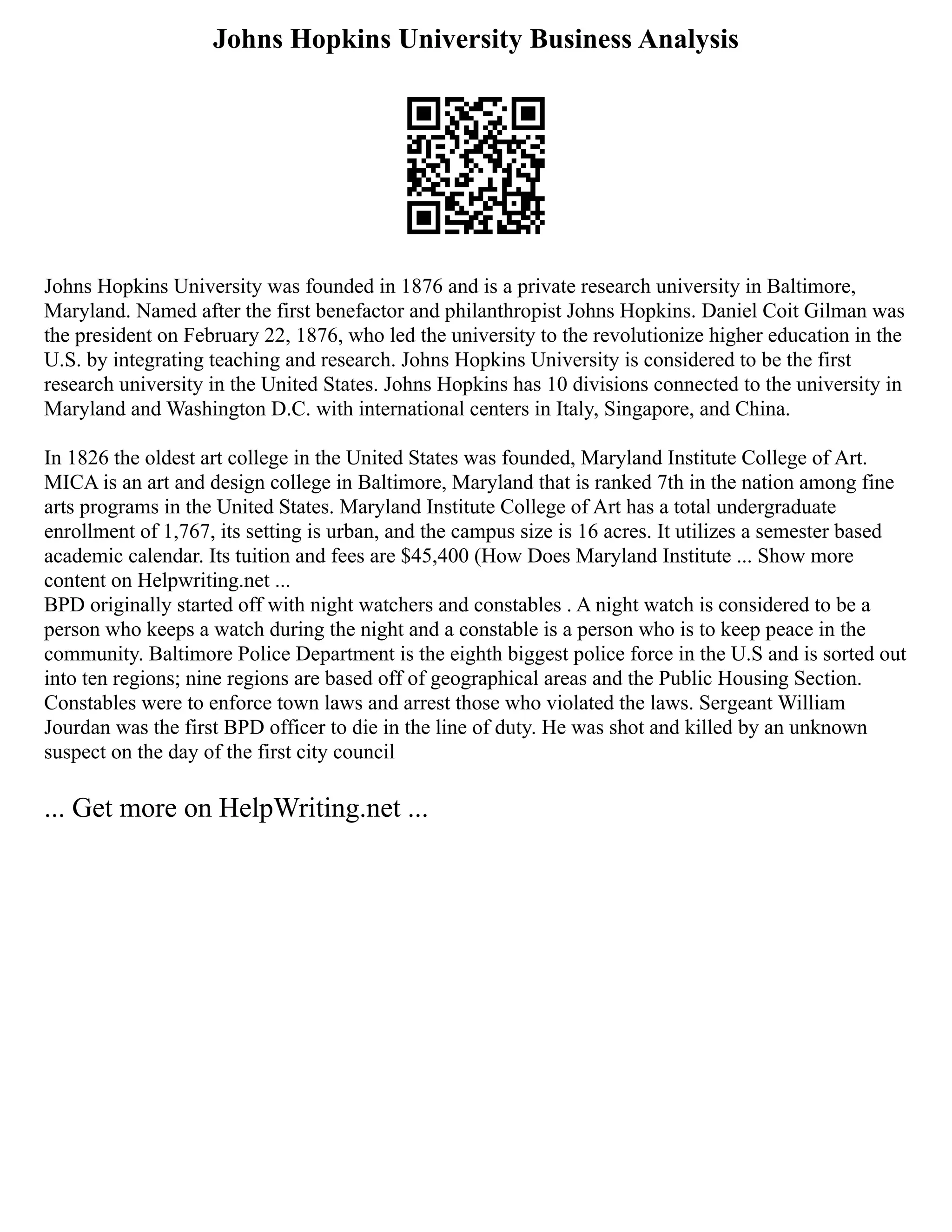 Johns Hopkins University Business Analysis
Johns Hopkins University was founded in 1876 and is a private research university in Baltimore,
Maryland. Named after the first benefactor and philanthropist Johns Hopkins. Daniel Coit Gilman was
the president on February 22, 1876, who led the university to the revolutionize higher education in the
U.S. by integrating teaching and research. Johns Hopkins University is considered to be the first
research university in the United States. Johns Hopkins has 10 divisions connected to the university in
Maryland and Washington D.C. with international centers in Italy, Singapore, and China.
In 1826 the oldest art college in the United States was founded, Maryland Institute College of Art.
MICA is an art and design college in Baltimore, Maryland that is ranked 7th in the nation among fine
arts programs in the United States. Maryland Institute College of Art has a total undergraduate
enrollment of 1,767, its setting is urban, and the campus size is 16 acres. It utilizes a semester based
academic calendar. Its tuition and fees are $45,400 (How Does Maryland Institute ... Show more
content on Helpwriting.net ...
BPD originally started off with night watchers and constables . A night watch is considered to be a
person who keeps a watch during the night and a constable is a person who is to keep peace in the
community. Baltimore Police Department is the eighth biggest police force in the U.S and is sorted out
into ten regions; nine regions are based off of geographical areas and the Public Housing Section.
Constables were to enforce town laws and arrest those who violated the laws. Sergeant William
Jourdan was the first BPD officer to die in the line of duty. He was shot and killed by an unknown
suspect on the day of the first city council
... Get more on HelpWriting.net ...
 