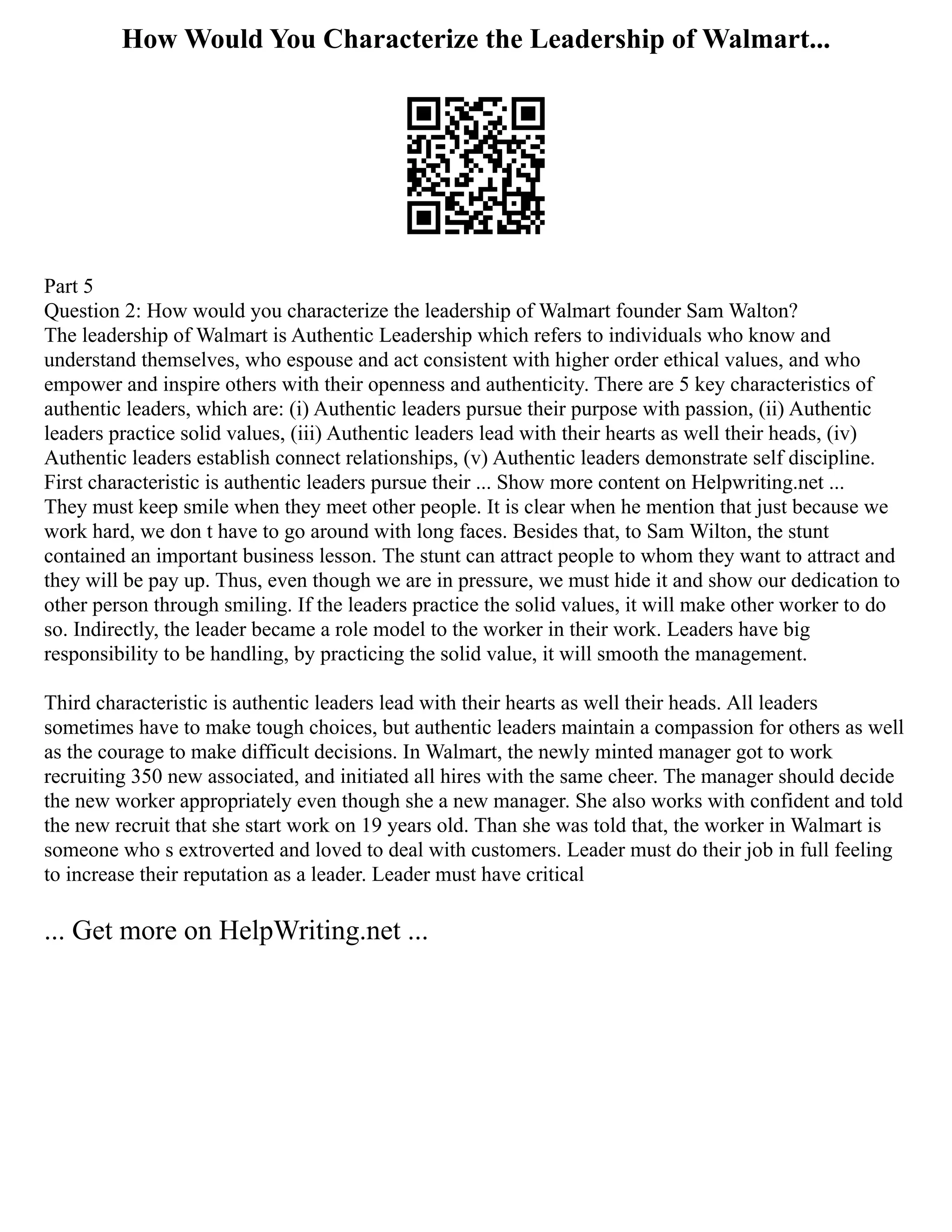 How Would You Characterize the Leadership of Walmart...
Part 5
Question 2: How would you characterize the leadership of Walmart founder Sam Walton?
The leadership of Walmart is Authentic Leadership which refers to individuals who know and
understand themselves, who espouse and act consistent with higher order ethical values, and who
empower and inspire others with their openness and authenticity. There are 5 key characteristics of
authentic leaders, which are: (i) Authentic leaders pursue their purpose with passion, (ii) Authentic
leaders practice solid values, (iii) Authentic leaders lead with their hearts as well their heads, (iv)
Authentic leaders establish connect relationships, (v) Authentic leaders demonstrate self discipline.
First characteristic is authentic leaders pursue their ... Show more content on Helpwriting.net ...
They must keep smile when they meet other people. It is clear when he mention that just because we
work hard, we don t have to go around with long faces. Besides that, to Sam Wilton, the stunt
contained an important business lesson. The stunt can attract people to whom they want to attract and
they will be pay up. Thus, even though we are in pressure, we must hide it and show our dedication to
other person through smiling. If the leaders practice the solid values, it will make other worker to do
so. Indirectly, the leader became a role model to the worker in their work. Leaders have big
responsibility to be handling, by practicing the solid value, it will smooth the management.
Third characteristic is authentic leaders lead with their hearts as well their heads. All leaders
sometimes have to make tough choices, but authentic leaders maintain a compassion for others as well
as the courage to make difficult decisions. In Walmart, the newly minted manager got to work
recruiting 350 new associated, and initiated all hires with the same cheer. The manager should decide
the new worker appropriately even though she a new manager. She also works with confident and told
the new recruit that she start work on 19 years old. Than she was told that, the worker in Walmart is
someone who s extroverted and loved to deal with customers. Leader must do their job in full feeling
to increase their reputation as a leader. Leader must have critical
... Get more on HelpWriting.net ...
 