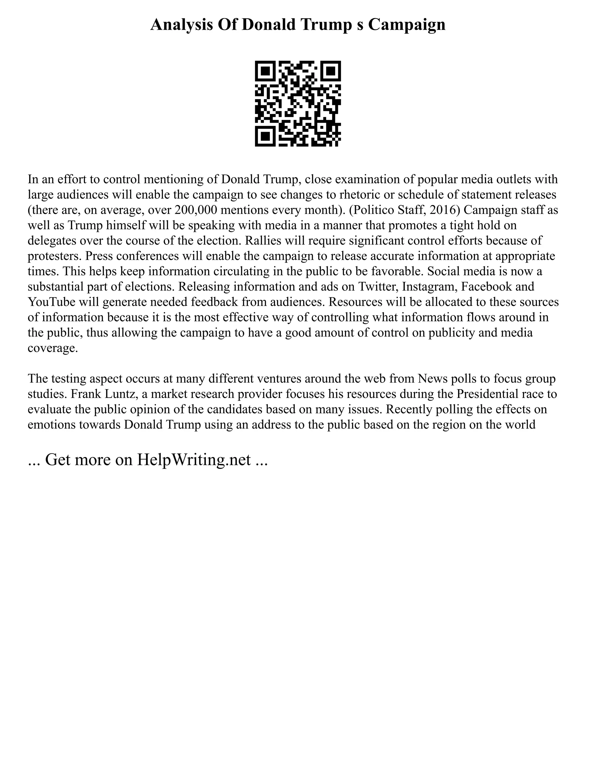 Analysis Of Donald Trump s Campaign
In an effort to control mentioning of Donald Trump, close examination of popular media outlets with
large audiences will enable the campaign to see changes to rhetoric or schedule of statement releases
(there are, on average, over 200,000 mentions every month). (Politico Staff, 2016) Campaign staff as
well as Trump himself will be speaking with media in a manner that promotes a tight hold on
delegates over the course of the election. Rallies will require significant control efforts because of
protesters. Press conferences will enable the campaign to release accurate information at appropriate
times. This helps keep information circulating in the public to be favorable. Social media is now a
substantial part of elections. Releasing information and ads on Twitter, Instagram, Facebook and
YouTube will generate needed feedback from audiences. Resources will be allocated to these sources
of information because it is the most effective way of controlling what information flows around in
the public, thus allowing the campaign to have a good amount of control on publicity and media
coverage.
The testing aspect occurs at many different ventures around the web from News polls to focus group
studies. Frank Luntz, a market research provider focuses his resources during the Presidential race to
evaluate the public opinion of the candidates based on many issues. Recently polling the effects on
emotions towards Donald Trump using an address to the public based on the region on the world
... Get more on HelpWriting.net ...
 
