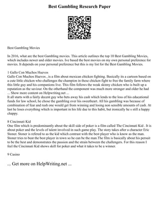 Best Gambling Research Paper
Best Gambling Movies
In 2016, what are the best Gambling movies. This article outlines the top 10 Best Gambling Movies,
which includes newer and older movies. Ive based the best movies on my own personal preference for
movies. It depends on your personal preference but this is my list for the Best Gambling Movies.
1 Gallo Con Muchos Huevos
Gallo Con Muchos Huevos , is a film about mexican chicken fighting. Basically its a cartoon based on
a cute little chicken who challenges the champion in these chicken fight to free the family farm where
this little guy and his companions live. This film follows the weak skinny chicken who is built up a
reputation as the saviour. On the otherhand the component was much more stronger and older he had
... Show more content on Helpwriting.net ...
It all starts with a fairly decent guy who bets away his cash which lends to the loss of his educational
funds for law school, he chose the gambling over his sweetheart. All his gambling was because of
combination of fear and rush one would get from winning and losing non sensible amounts of cash. At
last he loses everything which is important in his life due to this habit, but ironically he s still a happy
chappy.
8 Cincinnati Kid
One film which is predominantly about the skill side of poker is a film called The Cincinnati Kid . It is
about poker and the levels of talent involved in such game play. The story takes after a character Eric
Stoner. Stoner is refered to as the kid which contrast with the best player who is know as the man.
Stoner tries to beat the best player in town so he can be the man.The film is basically about his persuit
to be the best and demonstrates the passion and the strain between the challengers. For this reason I
feel the Cincinnati Kid shows skill for poker and what it takes to be a winner.
9 Casino
... Get more on HelpWriting.net ...
 