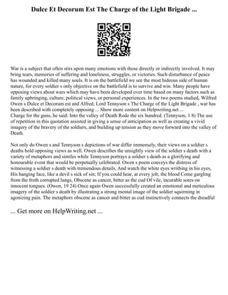 Dulce Et Decorum Est The Charge of the Light Brigade ...
War is a subject that often stirs upon many emotions with those directly or indirectly involved. It may
bring tears, memories of suffering and loneliness, struggles, or victories. Such disturbance of peace
has wounded and killed many souls. It is on the battlefield we see the most hideous side of human
nature, for every soldier s only objective on the battlefield is to survive and win. Many people have
opposing views about wars which may have been developed over time based on many factors such as
family upbringing, culture, political views, or personal experiences. In the two poems studied, Wilfred
Owen s Dulce et Decorum est and Alfred, Lord Tennyson s The Charge of the Light Brigade , war has
been described with completely opposing ... Show more content on Helpwriting.net ...
Charge for the guns, he said: Into the valley of Death Rode the six hundred. (Tennyson, 1 8) The use
of repetition in this quotation assisted in giving a sense of anticipation as well as creating a vivid
imagery of the bravery of the soldiers, and building up tension as they move forward into the valley of
Death.
Not only do Owen s and Tennyson s depictions of war differ immensely, their views on a soldier s
deaths hold opposing views as well. Owen describes the unsightly view of the soldier s death with a
variety of metaphors and similes while Tennyson portrays a soldier s death as a glorifying and
honourable event that would be perpetually celebrated. Owen s poem conveys the distress of
witnessing a soldier s death with tremendous details, And watch the white eyes writhing in his eyes,
His hanging face, like a devil s sick of sin; If you could hear, at every jolt, the blood Come gargling
from the froth corrupted lungs, Obscene as cancer, bitter as the cud Of vile, incurable sores on
innocent tongues. (Owen, 19 24) Once again Owen successfully created an emotional and meticulous
imagery of the soldier s death by illustrating a strong mental image of the soldier squirming in
agonizing pain. The metaphors obscene as cancer and bitter as cud instinctively connects the dreadful
... Get more on HelpWriting.net ...
 