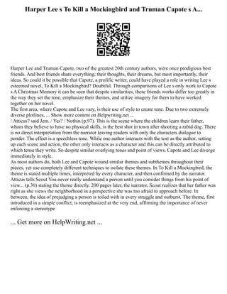 Harper Lee s To Kill a Mockingbird and Truman Capote s A...
Harper Lee and Truman Capote, two of the greatest 20th century authors, were once prodigious best
friends. And best friends share everything; their thoughts, their dreams, but most importantly, their
ideas. So could it be possible that Capote, a prolific writer, could have played a role in writing Lee s
esteemed novel, To Kill a Mockingbird? Doubtful. Through comparisons of Lee s only work to Capote
s A Christmas Memory it can be seen that despite similarities, these friends works differ too greatly in
the way they set the tone, emphasize their themes, and utilize imagery for them to have worked
together on her novel.
The first area, where Capote and Lee vary, is their use of style to create tone. Due to two extremely
diverse plotlines, ... Show more content on Helpwriting.net ...
/ Atticus? said Jem. / Yes? / Nothin (p.97). This is the scene where the children learn their father,
whom they believe to have no physical skills, is the best shot in town after shooting a rabid dog. There
is no direct interpretation from the narrator leaving readers with only the characters dialogue to
ponder. The effect is a speechless tone. While one author interacts with the text as the author, setting
up each scene and action, the other only interacts as a character and this can be directly attributed to
which tense they write. So despite similar overlying tones and point of views, Capote and Lee diverge
immediately in style.
As most authors do, both Lee and Capote wound similar themes and subthemes throughout their
pieces, yet use completely different techniques to isolate these themes. In To Kill a Mockingbird, the
theme is stated multiple times, interpreted by every character, and then confirmed by the narrator.
Atticus tells Scout You never really understand a person until you consider things from his point of
view... (p.30) stating the theme directly. 200 pages later, the narrator, Scout realizes that her father was
right as she views the neighborhood in a perspective she was too afraid to approach before. In
between, the idea of prejudging a person is toiled with in every struggle and outburst. The theme, first
introduced in a simple conflict, is reemphasized at the very end, affirming the importance of never
enforcing a stereotype
... Get more on HelpWriting.net ...
 