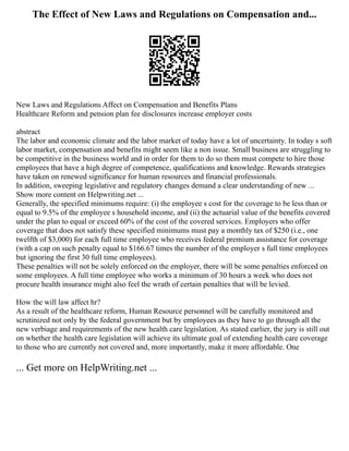 The Effect of New Laws and Regulations on Compensation and...
New Laws and Regulations Affect on Compensation and Benefits Plans
Healthcare Reform and pension plan fee disclosures increase employer costs
abstract
The labor and economic climate and the labor market of today have a lot of uncertainty. In today s soft
labor market, compensation and benefits might seem like a non issue. Small business are struggling to
be competitive in the business world and in order for them to do so them must compete to hire those
employees that have a high degree of competence, qualifications and knowledge. Rewards strategies
have taken on renewed significance for human resources and financial professionals.
In addition, sweeping legislative and regulatory changes demand a clear understanding of new ...
Show more content on Helpwriting.net ...
Generally, the specified minimums require: (i) the employee s cost for the coverage to be less than or
equal to 9.5% of the employee s household income, and (ii) the actuarial value of the benefits covered
under the plan to equal or exceed 60% of the cost of the covered services. Employers who offer
coverage that does not satisfy these specified minimums must pay a monthly tax of $250 (i.e., one
twelfth of $3,000) for each full time employee who receives federal premium assistance for coverage
(with a cap on such penalty equal to $166.67 times the number of the employer s full time employees
but ignoring the first 30 full time employees).
These penalties will not be solely enforced on the employer, there will be some penalties enforced on
some employees. A full time employee who works a minimum of 30 hours a week who does not
procure health insurance might also feel the wrath of certain penalties that will be levied.
How the will law affect hr?
As a result of the healthcare reform, Human Resource personnel will be carefully monitored and
scrutinized not only by the federal government but by employees as they have to go through all the
new verbiage and requirements of the new health care legislation. As stated earlier, the jury is still out
on whether the health care legislation will achieve its ultimate goal of extending health care coverage
to those who are currently not covered and, more importantly, make it more affordable. One
... Get more on HelpWriting.net ...
 