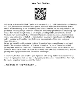 New Deal Outline
It all started on a day called Black Tuesday, which was on October 29 1929. On this day, the American
stock market crashed after years of upward growth. The Great Depression was one of the darkest
times in American history. It was a frustrating time for all Americans. For one thing, there was the
government not doing enough at the start of the event. The unemployment rate was ridiculously high
because there was not enough money to hire people. According to PBS, more than 3.2 million
Americans were unemployed. Race in the Great Depression was a rising issue. African American
citizens were getting tired of the lack of rights that they had, so civil rights leaders started fighting
back by speaking up. Overall the New Deal was an important part ... Show more content on
Helpwriting.net ...
Racism was also a big problem during the Great Depression, but was not addressed as much as it
should of, because of the main issues of the Great Depression. The NAACP came in with anti
lynching laws, which was a no brainer to say that the laws should be made, but they were not until
later dates. The NAACP led the civil rights act for a long time in the early twentieth century with anti
lynching laws, segregation in schools, and overall human rights.
In conclusion, the New Deal saved the great depression after failing the first try. It was successful
because of organization, deals and most of all, a great president named Franklin Delano Roosevelt,
that was the longest serving president of the United
... Get more on HelpWriting.net ...
 