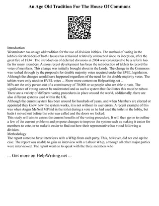 An Age Old Tradition For The House Of Commons
Introduction
Westminster has an age old tradition for the use of division lobbies. The method of voting in the
lobbies for Members of both Houses has remained relatively untouched since its inception, after the
great fire of 1834 . The introduction of deferred divisions in 2004 was considered to be a reform too
far for many members. A more recent development has been the introduction of tablets to record the
votes of members. This change was initially brought about in the Lords. The change in the Commons
was rushed through by the proposals for double majority votes required under the EVEL legislation.
Although the changes would have happened regardless of the need for the double majority votes. The
tablets were only used on EVEL votes ... Show more content on Helpwriting.net ...
MPs are the only person out of a constituency of 70,000 or so people who are able to vote. The
significance of voting cannot be understated and as such a system that facilitates this must be robust.
There are a variety of different voting procedures in place around the world, additionally, there are
also different systems used within the UK.
Although the current system has been around for hundreds of years, and when Members are elected or
appointed they know how the system works, it is not without its user errors. A recent example of this
was when Angus McNeil MP hid in the toilet during a vote as he had used the toilet in the lobby, but
hadn t moved out before the vote was called and the doors we locked.
This study will aim to assess the current benefits of the voting procedure. It will then go on to outline
a few of the current problems and propose changes to improve the system such as making it easier for
members to vote, or to make it easier to find out how their representative has voted following a
division.
Methodology
The report aimed to have interviews with a Whip from each party. This, however, did not end up the
case. The report was unable to gain an interview with a Labour Whip, although all other major parties
were interviewed. The report went on to speak with the three members who
... Get more on HelpWriting.net ...
 