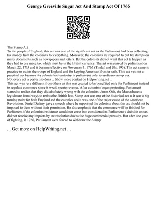George Grenville Sugar Act And Stamp Act Of 1765
The Stamp Act
To the people of England, this act was one of the significant act as the Parliament had been collecting
tax money from the colonists for everything. Moreover, the colonists are required to put tax stamps on
many documents such as newspapers and letters. But the colonists did not want this act to happen as
they had to pay more tax which must be in the British currency. The act was passed by parliament on
March 22, 1765 and it became effective on November 1, 1765 (Tindall and Shi, 193). This act came to
practice to assists the troops of England and for keeping American frontier safe. This act was not a
practical act because the colonist had curiosity in parliament only to eradicate stamp act.
Not every act is perfect so does ... Show more content on Helpwriting.net ...
This act was very different from others as this was created to be benefitted only for Parliament instead
to regulate commerce since it would create revenue. After colonists began protesting, Parliament
started to realize that they did absolutely wrong with the colonists. James Otis, the Massachusetts
legislature found ways to resists the British law. Stamp Act was one of the historical act as it was a big
turning point for both England and the colonies and it was one of the major cause of the American
Revolution. Daniel Dulany gave a speech where he supported the colonists about the tax should not be
imposed to them without their permission. He also emphasis that the commerce will be finished for
Parliament if the colonists resistance would not come into consideration. Parliament s decision on tax
did not receive any impacts by the resolution due to the huge commercial pressure. But after one year
of fighting, in 1766, Parliament were forced to withdraw the Stamp
... Get more on HelpWriting.net ...
 