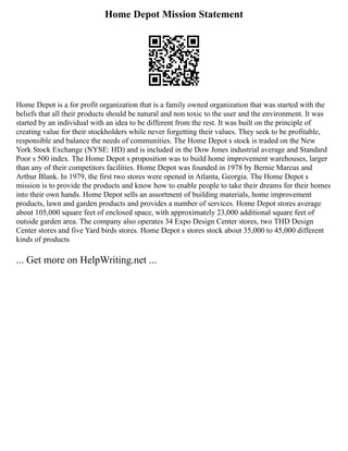 Home Depot Mission Statement
Home Depot is a for profit organization that is a family owned organization that was started with the
beliefs that all their products should be natural and non toxic to the user and the environment. It was
started by an individual with an idea to be different from the rest. It was built on the principle of
creating value for their stockholders while never forgetting their values. They seek to be profitable,
responsible and balance the needs of communities. The Home Depot s stock is traded on the New
York Stock Exchange (NYSE: HD) and is included in the Dow Jones industrial average and Standard
Poor s 500 index. The Home Depot s proposition was to build home improvement warehouses, larger
than any of their competitors facilities. Home Depot was founded in 1978 by Bernie Marcus and
Arthur Blank. In 1979, the first two stores were opened in Atlanta, Georgia. The Home Depot s
mission is to provide the products and know how to enable people to take their dreams for their homes
into their own hands. Home Depot sells an assortment of building materials, home improvement
products, lawn and garden products and provides a number of services. Home Depot stores average
about 105,000 square feet of enclosed space, with approximately 23,000 additional square feet of
outside garden area. The company also operates 34 Expo Design Center stores, two THD Design
Center stores and five Yard birds stores. Home Depot s stores stock about 35,000 to 45,000 different
kinds of products
... Get more on HelpWriting.net ...
 