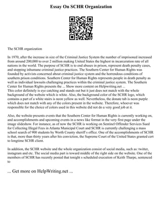 Essay On SCHR Organization
The SCHR organization
In 1970, after the increase in size of the Criminal Justice System the number of imprisoned increased
from around 200,000 to over 2 million making United States the highest in incarceration rate of all
nations in the world. The purpose of SCHR is to end abuses in prison, represent death penalty cases,
and stopping inhumane criminal justice practices. The Southern Center for Human Rights was
founded by activists concerned about criminal justice system and the horrendous conditions of
southern prison conditions. Southern Center for Human Rights represents people in death penalty as
well as individual lawsuits challenging practices within the criminal justice system. The Southern
Center for Human Rights presents the ... Show more content on Helpwriting.net ...
This color definitely is eye catching and stands out but it just does not match with the whole
background of the website which is white. Also, the background color of the SCHR logo, which
contains a part of a white stairs is neon yellow as well. Nevertheless, the donate tab is neon purple
which does not match with any of the colors present in the website. Therefore, whoever was
responsible for the choice of colors used in this website did not do a very good job at it.
Also, the website presents events that the Southern Center for Human Rights is currently working on,
and accomplishments and upcoming events in a news like format in the very first page under the
image slideshow. For instance, as of now the SCHR is working on Sentinel Offender Services Sued
for Collecting Illegal Fees in Atlanta Municipal Court and SCHR is currently challenging a mass
school search of 900 students by Worth County sheriff s office. One of the accomplishments of SCHR
is that, more than thirty years after his conviction, the Supreme Court of the United States granted cert
to longtime SCHR client.
In addition, the SCHR website and the whole organization consist of social media, such as: twitter,
instagram and etc. The social media part is toward middle of the right side on the website. One of the
members of SCHR has recently posted that tonight s scheduled execution of Keith Tharpe, sentenced
to
... Get more on HelpWriting.net ...
 